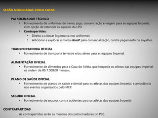 SERÃO NEGOCIADAS CINCO COTAS: PATROCINADOR TÉCNICO Fornecimento de uniformes de treino, jogo, concentração e viagem para as equipes Imperial, com opção de estender às equipes da LPD. Contrapartidas: Direito a colocar logomarca nos uniformes Adicionar e explorar a marca  domP  para comercialização, contra pagamento de royalties. TRANSPORTADORA OFICIAL Fornecimento de transporte terrestre e/ou aéreo para as equipes Imperial. ALIMENTAÇÃO OFICIAL Fornecimento de alimentos para a Casa do Atleta, que hospeda os atletas das equipes Imperial, na ordem de R$ 7.000,00 mensais. PLANO DE SAÚDE OFICIAL Fornecimento de planos de saúde e dental para os atletas das equipes Imperial, e ambulância nos eventos organizados pelo MEP. SEGURO OFICIAL Fornecimento de seguros contra acidentes para os atletas das equipes Imperial. CONTRAPARTIDAS As contrapartidas serão as mesmas dos patrocinadores do P30. 