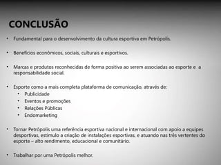 Fundamental para o desenvolvimento da cultura esportiva em Petrópolis. Benefícios econômicos, sociais, culturais e esportivos. Marcas e produtos reconhecidas de forma positiva ao serem associadas ao esporte e  a responsabilidade social. Esporte como a mais completa plataforma de comunicação, através de: Publicidade  Eventos e promoções  Relações Públicas  Endomarketing Tornar Petrópolis uma referência esportiva nacional e internacional com apoio a equipes desportivas, estímulo a criação de instalações esportivas, e atuando nas três vertentes do esporte – alto rendimento, educacional e comunitário. Trabalhar por uma Petrópolis melhor. CONCLUSÃO 