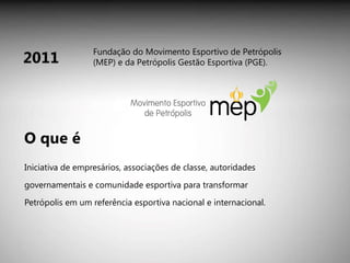 Iniciativa de empresários, associações de classe, autoridades governamentais e comunidade esportiva para transformar Petrópolis em um referência esportiva nacional e internacional. 2011 O que é Fundação do Movimento Esportivo de Petrópolis (MEP) e da Petrópolis Gestão Esportiva (PGE). 