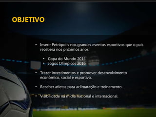 OBJETIVO Inserir Petrópolis nos grandes eventos esportivos que o país receberá nos próximos anos.  Copa do Mundo 2014  Jogos Olímpicos 2016 Trazer investimentos e promover desenvolvimento econômico, social e esportivo. Receber atletas para aclimatação e treinamento. Visibilidade na mídia nacional e internacional. 