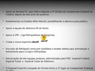 Apoio ao Serrano F.C. que volta a disputar a 3ª divisão do Campeonato Estadual de Futebol, depois de dois anos de ausência.  Investimentos no Estádio Atílio Marotti, possibilitando a abertura para público. Apoio à equipe de atletismo Pé de Vento. Apoio à LPD – Liga Petropolitana de Desportes. Criada a marca esportiva  domP. Inscrição de Petrópolis como pré-candidata a receber atletas para aclimatação e treinamento para a Copa e Olímpiadas. Estruturação de três equipes próprias, administradas pelo PGE:  Imperial Futebol, Imperial Futsal  e  Imperial Clube de Atletismo.  O Imperial Futsal foi campeão do Torneio Início e 3º lugar no Campeonato Estadual de 2011.  