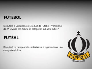 Disputará o Campeonato Estadual de Futebol  Profissional da 2ª. Divisão em 2012 e as categorias sub 20 e sub 17. Disputará os campeonatos estaduais e a Liga Nacional , na categoria adultos. FUTEBOL FUTSAL 