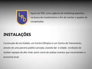 Construção de um Estádio, um Centro Olímpico e um Centro de Treinamento, através de uma parceria público-privada, visando dar  à cidade  condições de receber equipes de alto nível, assim como de realizar eventos que movimentem a economia local. INSTALAÇÕES Apoio do PGE, como agência de marketing esportivo, na busca de investimentos a fim de manter o quadro de competições. 