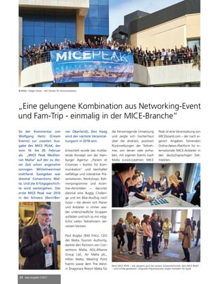 24 mep Ausgabe 1/2017
So der Kommentar von
Wolfgang Heitz (Cream
Events) zur zweiten Aus-
gabe des MICE PEAK, der
vom 16. bis 20. Februar
als „MICE Peak Mediter-
ran Malta“ auf der zu die-
ser Zeit schon angenehm
sonnigen Mittelmeerinsel
stattfand. Gastgeber war
diesmal Conventions Mal-
ta. Und die Erfolgsgeschich-
te wird weitergehen. Der
erste MICE Peak war 2016
in der Schweiz (Bern/Ber-
ner Oberland), Den Haag
wird der nächste Veranstal-
tungsort in 2018 sein.
Entwickelt wurde das multila-
terale Konzept von der Ham-
burger Agentur „Panem et
Circenses – Kontor für Kom-
munikation“ und beinhaltet
vielfältige und interaktive Prä-
sentationen, Workshops, Rah-
menprogramme und Incen-
tive-Aktivitäten – darunter
diesmal eine Buggy Challen-
ge und ein Bike-Ausflug nach
Gozo – bei denen sich Planer
und Anbieter in immer wie-
der unterschiedliche Gruppen
aufteilen und sich so mit mög-
lichst vielen Teilnehmern ver-
netzen können.
Paul Bugeja (Bild links), CEO
der Malta Tourism Authority,
dankte den Partnern von Con-
ventions Malta, AGL-Alliance
Group Ltd., Air Malta plc.,
Hilton Malta, Meeting Point
Events sowie dem The West-
in Dragonara Resort Malta für
„Eine gelungene Kombination aus Networking-Event
und Fam-Trip - einmalig in der MICE-Branche”
© Bilder: Holger Grosz – PeC Kontor für Kommunikation
die hervorragende Umsetzung
und zeigte sich hocherfreut
über die direkten, positiven
Rückmeldungen der Teilneh-
mer, von denen viele vorha-
ben, mit eigenen Events nach
Malta zurückzukehren. MICE
Peak ist eine Veranstaltung von
MICEboard.com – der nach ei-
genen Angaben führenden
Online-News-Plattform für in-
ternationale MICE-Anbieter in
den deutschsprachigen Ziel-
märkten.
Beim MICE PEAK – wie übrigens auch bei seinem Schwesterformat, dem MICE BOAT
– wird richtig gearbeitet. Originelle Präsentationen sorgen trotzdem für Spaß.
 