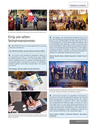 mep Ausgabe 1/2017 25
Einig wie selten:
Teilnehmerstimmen
 „Interessante Aussteller mit ausgefallenen Destinationen,
auf die man sonst gar nicht gekommen wäre bzw. gar nicht als
MICE-Austragungsort bewußt wahrgenommen hat, machen
diese Veranstaltung so spannend. Ferner waren ausschließ-
lich hochqualifizierte Teilnehmer dabei, mit denen es wirkli-
chen Spaß macht, sich auf hohem Niveau auszutauschen. Der
Veranstaltungsort sowie die beteiligten Hotels waren spitzen-
mäßig. Die Organisation, die Betreuung vor Ort sowie das viel-
fältige Rahmenprogramm suchen ihresgleichen. Gerne bin ich
beim nächsten MICEPEAK in Den Haag wieder dabei.“
Karin Fischer, ECOVIS / Preferred Planners -Das Event-
netzwerk-
 „Als Supplier und in Vertretung von Katalonien kann ich sa-
gen, dass die allgemeine Beurteilung positiv war. Die Qualität der
Buyer war sehr zufriedenstellend. Der MICE PEAK gab uns nicht
nur die Gelegenheit, an einem Speed-Dating teilzunehmen oder
eine Präsentation über Katalonien zu halten; wir konnten auch
unsere potenziellen Kunden während der verschiedenen Abend-
essen und Veranstaltungen besser kennenlernen. Es war möglich,
mit Buyern persönlich in Kontakt zu treten und somit mögliche
Beziehungen zwischen Verkäufern und Kunden herzustellen. Ich
gratuliere zur großartigen organisatorischen Leistung.“
Mercè Roselló Sastre, Market Specialist, Catalan Tourist
Board
 „Die Gruppe hatte ebenfalls die Gelegenheit, Maltas rei-
che Geschichte und Kultur zu erkunden sowie unser vielfälti-
ges MICE-Angebot zu erleben. Von jahrhundertealten, histo-
rischen Gebäuden bis hin zu modernen Architekturprojekten,
imposanten Palazzi und Open-Air-Locations mit atemberau-
benden Ausblicken auf die Natur oder das Meer - die Auswahl
ist immens.“
Paul Bugeja, CEO der Malta Tourism Authority
 „MICE PEAK 2017 war ein herausragendes Event und weg-
weisend für die Branche.“
Uwe-Matthias Müller, Bundesverband Initiative 50Plus
Zum historischen Verdala Palace in Buskett ging’s mit einer exklusiven Oldtimer-Tour!
48 Veranstaltungsplaner aus Deutschland, Österreich und der Schweiz haben 26
internationale, darunter 12 maltesische, Anbieter getroffen. Im Bild: Opening mit dem
„Call on stage“ der insgesamt 26 Supplier unter begeistertem Applaus.
Detail-Informationen beim Face-to-face Speed Dating. Ein nützliches Utensil auch für
später ist das „Logbuch“, das nicht mit den woanders oft lieblosen Standardbroschüren
verglichen werden kann.
TRENDS & EVENTS
 