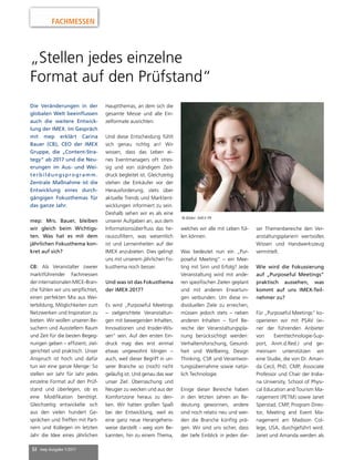 32 mep Ausgabe 1/2017
FACHMESSEN
„Stellen jedes einzelne
Format auf den Prüfstand“
Die Veränderungen in der
globalen Welt beeinflussen
auch die weitere Entwick-
lung der IMEX. Im Gespräch
mit mep erklärt Carina
Bauer (CB), CEO der IMEX
Gruppe, die „Content-Stra-
tegy“ ab 2017 und die Neu-
erungen im Aus- und Wei-
terbildungsprogramm.
Zentrale Maßnahme ist die
Entwicklung eines durch-
gängigen Fokusthemas für
das ganze Jahr.
mep: Mrs. Bauer, bleiben
wir gleich beim Wichtigs-
ten. Was hat es mit dem
jährlichen Fokusthema kon-
kret auf sich?
CB: Als Veranstalter zweier
marktführender Fachmessen
derinternationalenMICE-Bran-
che fühlen wir uns verpflichtet,
einen perfekten Mix aus Wei-
terbildung, Möglichkeiten zum
Netzwerken und Inspiration zu
bieten. Wir wollen unseren Be-
suchern und Ausstellern Raum
und Zeit für die besten Begeg-
nungen geben – effizient, ziel-
gerichtet und praktisch. Unser
Anspruch ist hoch und dafür
tun wir eine ganze Menge: So
stellen wir Jahr für Jahr jedes
einzelne Format auf den Prüf-
stand und überlegen, ob es
eine Modifikation benötigt.
Gleichzeitig entwickelte sich
aus den vielen hundert Ge-
sprächen und Treffen mit Part-
nern und Kollegen im letzten
Jahr die Idee eines jährlichen
Hauptthemas, an dem sich die
gesamte Messe und alle Ein-
zelformate ausrichten.
Und diese Entscheidung fühlt
sich genau richtig an! Wir
wissen, dass das Leben ei-
nes Eventmanagers oft stres-
sig und von ständigem Zeit-
druck begleitet ist. Gleichzeitig
stehen die Einkäufer vor der
Herausforderung, stets über
aktuelle Trends und Marktent-
wicklungen informiert zu sein.
Deshalb sehen wir es als eine
unserer Aufgaben an, aus dem
Informationsüberfluss das he-
rauszufiltern, was wesentlich
ist und Lerneinheiten auf der
IMEX anzubieten. Dies gelingt
uns mit unserem jährlichen Fo-
kusthema noch besser.
Und was ist das Fokusthema
der IMEX 2017?
Es wird „Purposeful Meetings
– zielgerichtete Veranstaltun-
gen mit bewegenden Inhalten,
Innovationen und Insider-Wis-
sen“ sein. Auf den ersten Ein-
druck mag dies erst einmal
etwas ungewohnt klingen –
auch, weil dieser Begriff in un-
serer Branche so (noch) nicht
geläufig ist. Und genau das war
unser Ziel: Überraschung und
Neugier zu wecken und aus der
Komfortzone heraus zu den-
ken. Wir hatten großen Spaß
bei der Entwicklung, weil es
eine ganz neue Herangehens-
weise darstellt - weg vom Be-
kannten, hin zu einem Thema,
welches wir alle mit Leben fül-
len können.
Was bedeutet nun ein „Pur-
poseful Meeting“ – ein Mee-
ting mit Sinn und Erfolg? Jede
Veranstaltung wird mit ande-
ren spezifischen Zielen geplant
und mit anderen Erwartun-
gen verbunden. Um diese in-
dividuellen Ziele zu erreichen,
müssen jedoch stets – neben
anderen Inhalten – fünf Be-
reiche der Veranstaltungspla-
nung berücksichtigt werden:
Verhaltensforschung, Gesund-
heit und Wellbeing, Design
Thinking, CSR und Verantwor-
tungsübernahme sowie natür-
lich Technologie.
Einige dieser Bereiche haben
in den letzten Jahren an Be-
deutung gewonnen, andere
sind noch relativ neu und wer-
den die Branche künftig prä-
gen. Wir sind uns sicher, dass
der tiefe Einblick in jeden die-
ser Themenbereiche den Ver-
anstaltungsplanern wertvolles
Wissen und Handwerkszeug
vermittelt.
Wie wird die Fokussierung
auf „Purposeful Meetings“
praktisch aussehen, was
kommt auf uns IMEX-Teil-
nehmer zu?
Für „Purposeful Meetings“ ko-
operieren wir mit PSAV (ei-
ner der führenden Anbieter
von Eventtechnologie-Sup-
port, Anm.d.Red.) und ge-
meinsam unterstützen wir
eine Studie, die von Dr. Aman-
da Cecil, PhD, CMP, Associate
Professor und Chair der India-
na University, School of Physi-
cal Education and Tourism Ma-
nagement (PETM) sowie Janet
Sperstad, CMP, Program Direc-
tor, Meeting and Event Ma-
nagement am Madison Col-
lege, USA, durchgeführt wird.
Janet und Amanda werden als
© Bilder: IMEX PR
 