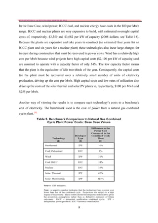 CONVENTIONAL & RENEWABLE POWER PLANT

In the Base Case, wind power, IGCC coal, and nuclear energy have costs in the $80 per Mwh
range. IGCC and nuclear plants are very expensive to build, with estimated overnight capital
costs of, respectively, $3,359 and $3,682 per kW of capacity (2008 dollars; see Table 18).
Because the plants are expensive and take years to construct (an estimated four years for an
IGCC plant and six years for a nuclear plant) these technologies also incur large charges for
interest during construction that must be recovered in power costs. Wind has a relatively high
cost per Mwh because wind projects have high capital costs ($2,100 per kW of capacity) and
are assumed to operate with a capacity factor of only 34%. The low capacity factor means
that the plant is the equivalent of idle two-thirds of the year. Consequently, the capital costs
for the plant must be recovered over a relatively small number of units of electricity
production, driving up the cost per Mwh. High capital costs and low rates of utilization also
drive up the costs of the solar thermal and solar PV plants to, respectively, $100 per Mwh and
$255 per Mwh.


Another way of viewing the results is to compare each technology’s costs to a benchmark
cost of electricity. The benchmark used is the cost of power from a natural gas combined
cycle plant. [4]




                                               9
 