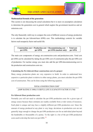 EQUATION AND CALCULATION
CONVENTIONAL & RENEWABLE POWER PLANT




Mathematical formula of the generation
This section is not discussing the actual calculation but it is more on assumption calculation
to determine the generation cost in general which neglect the government incentives and air
emissions cost.


The only financially valid way to compare the costs of different sources of energy production
is to calculate the per kilowatt-hour (kWh) cost. This methodology controls for variable
factors such ascapacity factor and useful life.


        Construction cost + Production cost + Decommisioning cost = Total cost
          per kWh            per kWh         per kWh (nuclear only) per kWh

The main cost components of energy are construction costs and production costs. Total cost
per kWh can be calculated by taking the per kWh cost of construction plus the per kWh cost
of production. For nuclear energy you must also add the per kWh decommissioning cost to
the production and construction costs too.


Calculating the Per kilowatt-Hour construction cost of a project
Many energy production plants are very expensive to build. In order to understand how
expensive a particular plant is relative to other energy plants, you must calculate the per kWh
cost of construction. This can be done using the following equation.


                               TOTAL CONSTRUCTION COST
         [(MW RATING X 1000) X USEFUL LIFE X (CAPACITY FACTOR X 8,760)


Per Kilowatt Hour production costs
Normally you will not need to calculate the per kWh production costs for a given type of
energy source because these estimates are readily available from a wide variety of resources.
Each plant is unique and may have a slightly different per kWh production cost. Since the
amount of energy produced at any plant is very large, deviations in production cost are not
generally large enough to change the per kWh production cost for an individual plant beyond
the hundredths or thousandths of a penny. To the right is a list of the per kWh production
costs used to develop the total cost per kWh. [5]

                                                  10
 