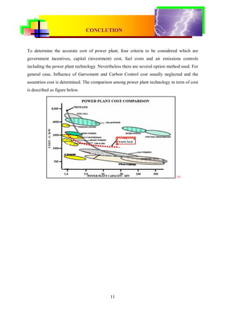 CONVENTIONAL & RENEWABLE POWER PLANT
                                CONCLUTION


To determine the accurate cost of power plant, four criteria to be considered which are
government incentives, capital (investment) cost, fuel costs and air emissions controls
including the power plant technology. Nevertheless there are several option method used. For
general case, Influence of Garvoment and Carbon Control cost usually neglected and the
assumtion cost is determined. The comparison among power plant technology in term of cost
is described as figure below.




                                                                                [6]




                                            11
 