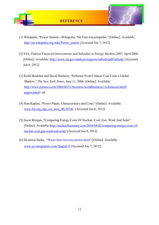 REFERENCE
CONVENTIONAL & RENEWABLE POWER PLANT




[1] Wikipedia, “Power Station---Wikipedia, The Free Encyclopedia,” [Online]. Available:
   http://en.wikipedia.org/wiki/Power_station [Accessed Jun 7, 2012]


[2] EIA, Federal Financial Interventions and Subsidies in Energy Markets 2007, April 2008.
   [Online]. Available: http://www.eia.gov/analysis/requests/subsidy/pdf/subsidy [Accessed
   Jun 6, 2012]


[3] Keith Bradsher and David Barboza, “Pollution From Chinese Coal Casts a Global
   Shadow,” The New York Times, June 11, 2006. [Online]. Available:
   http://www.nytimes.com/2006/06/11/business/worldbusiness/11chinacoal.html?
   pagewanted= all


[4] Stan Kaplan, “Power Plants: Characteristics and Costs” [Online]. Available:
   www.fas.org_sgp_crs_misc_RL34746 [Accessed Jun 6, 2012]


[5] Jason Morgan, “Comparing Energy Costs Of Nuclear, Coal, Gas, Wind And Solar”
   [Online]. Available:http://nuclearfissionary.com/2010/04/02/comparing-energy-costs-of-
   nuclear-coal-gas-wind-and-solar/ [Accessed Jun 8, 2012]

[6] Sk.anwar basha, “Waste heat recovery power plant” [Online]. Available:
   www.yuvaengineers.com/?paged=8 [Accessed Jun 7, 2012]




                                             12
 