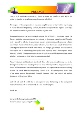 CONVENTIONAL & RENEWABLE POWER PLANT
                                  PREFACE
First of all, I would like to express my sincere gratitude and grateful to Allah S.W.T. for
giving me blessing in completing this assignment as scheduled.


The purpose of this assignment is to provide a complete course in Electrical for my studying
in Master Electrical Engineering (Power), beside this assignment also improve knowledge
and information about the power plant economic dispatch to me.


This paper summarize the factors that determine the cost of electricity from power plants. The
factors - including construction costs, fuel expense, environmental regulations, and financing
costs - can all be affected by government energy, environmental, and economic policies.
Government decisions to influence, or not influence, these factors can largely determine the
kind of power plants that are built in the future. For example, government policies aimed at
reducing the cost of constructing power plants could especially benefit nuclear plants, which
are costly to build. Policies that reduce the cost of fossil fuels could benefit natural gas plants,
which are inexpensive to build but rely on an expensive fuel.


Acknowledgement and thanks are due to all those who have assisted in any way in the
development of the work, including those who have indirectly involved. I especially wish to
record my sincere thanks for continued encouragement and support which I received from my
lecturer, Dr. Pauzi, Electrical Engineering Faculty, UTM. Acknowledgement is also made
of the many sources; Perpustakaan Sultanah Zanariah UTM, and director of Institute
Kemahiran MARA, Johor Bahru.


Last but not least, I would like to apologize for any shortcoming in this assignment.
Hopefully the best will be from Allah S.W.T and His blessing too.


Thank you.




Universiti Technologi Malaysia (UTM)
Master Electrical Engineering (Power)


                                                 1ii
 