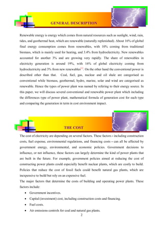 CONVENTIONAL & RENEWABLE POWER PLANT
                        GENERAL DESCRIPTION


Renewable energy is energy which comes from natural resources such as sunlight, wind, rain,
tides, and geothermal heat, which are renewable (naturally replenished). About 16% of global
final energy consumption comes from renewables, with 10% coming from traditional
biomass, which is mainly used for heating, and 3.4% from hydroelectricity. New renewables
accounted for another 3% and are growing very rapidly. The share of renewables in
electricity generation is around 19%, with 16% of global electricity coming from
hydroelectricity and 3% from new renewables[1]. On the other hand the conventional power is
described other than that.     Coal, fuel, gas, nuclear and oil shale are categorised as
conventional while biomass, geothermal, hydro, marine, solar and wind are categorised as
renewable. Hence the types of power plant was named by refering to their energy source. In
this paper, we will discuss several conventional and renewable power plant which including
the differences type of power plant, mathematical formula of generation cost for each type
and comparing the generation in term in cost environment impact.




                                  THE COST

The cost of electricity are depending on several factors. These factors - including construction
costs, fuel expense, environmental regulations, and financing costs - can all be affected by
government energy, environmental, and economic policies. Government decisions to
influence, or not influence, these factors can largely determine the kind of power plants that
are built in the future. For example, government policies aimed at reducing the cost of
constructing power plants could especially benefit nuclear plants, which are costly to build.
Policies that reduce the cost of fossil fuels could benefit natural gas plants, which are
inexpensive to build but rely on an expensive fuel.
The major factors that determine the costs of building and operating power plants. These
factors include:
      Government incentives.
      Capital (investment) cost, including construction costs and financing.
      Fuel costs.
      Air emissions controls for coal and natural gas plants.
                                              2
 