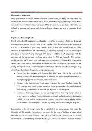 CONVENTIONAL & RENEWABLE POWER PLANT

Government Incentives
Many government incentives influence the cost of generating electricity. In some cases the
incentives have a direct and clear influence on the cost of building or operating a power plant,
such as the renewable investment tax credit. Other programs have less direct affects that are
difficult to measure, such as parts of the tax code that influence the cost of producing fossil
fuel. [2]


Capital and Financing Costs
Construction Cost Components and Trends. Most of the generating technologies discussed
in this report are capital intensive; that is, they require a large initial construction investment
relative to the amount of generating capacity built. Power plant capital costs are often
discussed in terms of dollars per kilowatt (kW) of generating capacity. All of the technologies
considered in this report have estimated 2008 costs of $2,100 per kW or greater, with the
exception of the natural gas combined cycle plant ($1,200 see Appendix B). Nuclear,
geothermal, and IGCC plants have estimated costs in excess of $3,000 per kW. Power plant
capital costs have several components. Published information on plant costs often do not
clearly distinguish which components are included in an estimate, or different analysts may
use different definitions. The capital cost components are:
           Engineering, Procurement, and Construction (EPC) cost: this is the cost of the
            primary contract for building the plant. It includes the cost of designing the facility,
            buying the equipment and materials, and construction.
           Owner’s costs: these are any construction costs that the owner handles outside the
            EPC contract. This could include arranging for the construction of transmission and
            fuel delivery facilities (such as a natural gas pipeline) to a power plant.
           Capitalized financing charges: a plant developer incurs financing charges while a
            power plant is being built. This includes interest on debt and an imputed cost of equity
            capital. Until the plant is operating these costs are capitalized; that is, become part of
            the investment cost of the project for tax, regulatory, and financial analysis purposes


Construction costs for power plants have escalated at an extraordinary rate since the
beginning of this decade. According to one analysis, the cost of building a power plant
increased by 131% between 2000 and 2008 (or by 82% if nuclear plants are excluded from
the estimate). Costs reportedly increased by 69% just since 2005. The cost increases affected
                                                     3
 