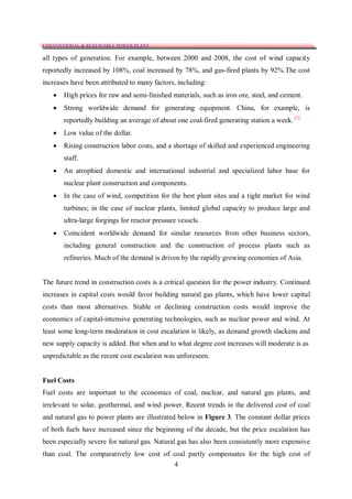CONVENTIONAL & RENEWABLE POWER PLANT

all types of generation. For example, between 2000 and 2008, the cost of wind capacity
reportedly increased by 108%, coal increased by 78%, and gas-fired plants by 92%.The cost
increases have been attributed to many factors, including:
      High prices for raw and semi-finished materials, such as iron ore, steel, and cement.
      Strong worldwide demand for generating equipment. China, for example, is
       reportedly building an average of about one coal-fired generating station a week. [3]
      Low value of the dollar.
      Rising construction labor costs, and a shortage of skilled and experienced engineering
       staff.
      An atrophied domestic and international industrial and specialized labor base for
       nuclear plant construction and components.
      In the case of wind, competition for the best plant sites and a tight market for wind
       turbines; in the case of nuclear plants, limited global capacity to produce large and
       ultra-large forgings for reactor pressure vessels.
      Coincident worldwide demand for similar resources from other business sectors,
       including general construction and the construction of process plants such as
       refineries. Much of the demand is driven by the rapidly growing economies of Asia.


The future trend in construction costs is a critical question for the power industry. Continued
increases in capital costs would favor building natural gas plants, which have lower capital
costs than most alternatives. Stable or declining construction costs would improve the
economics of capital-intensive generating technologies, such as nuclear power and wind. At
least some long-term moderation in cost escalation is likely, as demand growth slackens and
new supply capacity is added. But when and to what degree cost increases will moderate is as
unpredictable as the recent cost escalation was unforeseen.


Fuel Costs
Fuel costs are important to the economics of coal, nuclear, and natural gas plants, and
irrelevant to solar, geothermal, and wind power. Recent trends in the delivered cost of coal
and natural gas to power plants are illustrated below in Figure 3. The constant dollar prices
of both fuels have increased since the beginning of the decade, but the price escalation has
been especially severe for natural gas. Natural gas has also been consistently more expensive
than coal. The comparatively low cost of coal partly compensates for the high cost of
                                         4
 