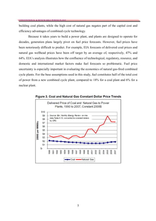 CONVENTIONAL & RENEWABLE POWER PLANT

building coal plants, while the high cost of natural gas negates part of the capital cost and
efficiency advantages of combined cycle technology.
       Because it takes years to build a power plant, and plants are designed to operate for
decades, generation plans largely pivot on fuel price forecasts. However, fuel prices have
been notoriously difficult to predict. For example, EIA forecasts of delivered coal prices and
natural gas wellhead prices have been off target by an average of, respectively, 47% and
64%. EIA’s analysis illustrates how the confluence of technological, regulatory, resource, and
domestic and international market factors make fuel forecasts so problematic. Fuel price
uncertainty is especially important in evaluating the economics of natural gas-fired combined
cycle plants. For the base assumptions used in this study, fuel constitutes half of the total cost
of power from a new combined cycle plant, compared to 18% for a coal plant and 6% for a
nuclear plant.




                                                5
 