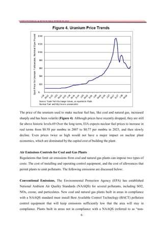 CONVENTIONAL & RENEWABLE POWER PLANT




The price of the uranium used to make nuclear fuel has, like coal and natural gas, increased
sharply and has been volatile (Figure 4). Although prices have recently dropped, they are still
far above historic levels.69 Over the long term, EIA expects nuclear fuel prices to increase in
real terms from $0.58 per mmbtu in 2007 to $0.77 per mmbtu in 2023, and then slowly
decline. Even prices twice as high would not have a major impact on nuclear plant
economics, which are dominated by the capital cost of building the plant.


Air Emissions Controls for Coal and Gas Plants
Regulations that limit air emissions from coal and natural gas plants can impose two types of
costs: The cost of installing and operating control equipment, and the cost of allowances that
permit plants to emit pollutants. The following emissions are discussed below:


Conventional Emissions. The Environmental Protection Agency (EPA) has established
National Ambient Air Quality Standards (NAAQS) for several pollutants, including SO2,
NOx, ozone, and particulates. New coal and natural gas plants built in areas in compliance
with a NAAQS standard must install Best Available Control Technology (BACT) pollution
control equipment that will keep emissions sufficiently low that the area will stay in
compliance. Plants built in areas not in compliance with a NAAQS (referred to as “non-
                                              6
 