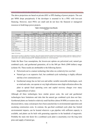 CONVENTIONAL & RENEWABLE POWER PLANT

The above projections are based on private (IOU or IPP) funding of power projects. The cost
per MWh drops precipitously if the developer is assumed to be a POU with low-cost
financing. However, most POUs are small and do not have the financial or managerial
resources to build large power projects.




Under the Base Case assumptions, the lowest-cost options are pulverized coal, natural gas
combined cycle, and geothermal generation, all in the $60 per Mwh (2008 dollars) range
(column 10). These results are attributable to the following factors:
      Pulverized coal is a mature technology that relies on a relatively low cost fuel.
      Natural gas is an expensive fuel, but combined cycle technology is highly efficient
       and has a low construction cost.
      Geothermal energy has no fuel cost and unlike variable renewable technologies, such
       as wind and solar, can operate at very high utilization rates (high utilization allows the
       plant to spread fixed operating costs and capital recovery charges over many
       megawatthours of sales).
Although all three technologies have similar power costs, the coal and geothermal
technologies have limitations and risks that the natural gas combined cycle does not face.
Geothermal plants are limited to relatively small facilities (about 50 MW) at western sites. As
discussed above, many coal projects have been canceled due to environmental opposition and
escalating construction costs. In contrast, the gas-fired combined cycle plant has limited
environmental impacts, can be located wherever a gas pipeline with sufficient capacity is
available, and plants can be built with generating capacities in the hundreds of megawatts.
Probably the main risk factor for a combined cycle plant is uncertainty over the long term
price and supply of natural gas.
                                               8
 