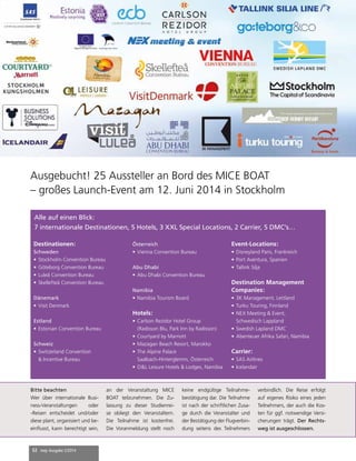 32 mep Ausgabe 2/2014
Mice Boat
TRENDS & EVENTS
1404-ts-layout-miceboatmaster.indd 1
Ausgebucht! 25 Aussteller an Bord des MICE BOAT
– großes Launch-Event am 12. Juni 2014 in Stockholm
Alle auf einen Blick:
7 internationale Destinationen, 5 Hotels, 3 XXL Special Locations, 2 Carrier, 5 DMC’s…
Destinationen:
Schweden
•	Stockholm Convention Bureau
•	Göteborg Convention Bureau
•	Luleå Convention Bureau
•	Skellefteå Convention Bureau
Dänemark
•	Visit Denmark
Estland
•	Estonian Convention Bureau
Schweiz
•	Switzerland Convention
& Incentive Bureau
Österreich
•	Vienna Convention Bureau
Abu Dhabi
•	Abu Dhabi Convention Bureau
Namibia
•	Namibia Tourism Board
Hotels:
•	Carlson Rezidor Hotel Group
(Radisson Blu, Park Inn by Radisson)
•	Courtyard by Marriott
•	Mazagan Beach Resort, Marokko
•	The Alpine Palace
Saalbach-Hinterglemm, Österreich
•	O&L Leisure Hotels & Lodges, Namibia
Event-Locations:
•	Disneyland Paris, Frankreich
•	Port Aventura, Spanien
•	Tallink Silja
Destination Management
Companies:
•	3K Management, Lettland
•	Turku Touring, Finnland
•	NEX Meeting & Event,
Schwedisch Lappland
•	Swedish Lapland DMC
•	Abenteuer Afrika Safari, Namibia
Carrier:
•	SAS Airlines
•	Icelandair
Bitte beachten
Wer über internationale Busi-
ness-Veranstaltungen oder
-Reisen entscheidet und/oder
diese plant, organisiert und be-
einflusst, kann berechtigt sein,
an der Veranstaltung MICE
BOAT teilzunehmen. Die Zu-
lassung zu dieser Studienrei-
se obliegt den Veranstaltern.
Die Teilnahme ist kostenfrei.
Die Voranmeldung stellt noch
keine endgültige Teilnahme-
bestätigung dar. Die Teilnahme
ist nach der schriftlichen Zusa-
ge durch die Veranstalter und
der Bestätigung der Flugverbin-
dung seitens des Teilnehmers
verbindlich. Die Reise erfolgt
auf eigenes Risiko eines jeden
Teilnehmers, der auch die Kos-
ten für ggf. notwendige Versi-
cherungen trägt. Der Rechts-
weg ist ausgeschlossen.
 