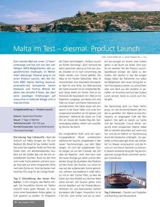 36 mep Ausgabe 3/2014
Zum zweiten Mal war unser „E-Team“
unterwegs und hat sich von den viel-
fältigen MICE-Möglichkeiten des un-
gewöhnlichen Inselstaats im Mittel-
meer überzeugt. Diesmal ging es um
einen Product Launch, den die ört-
liche DMC Alpine Sterling (www.al-
pinemalta.net) konzipierte. Jasmin
Kleespies und Yvonne Wilmes bil-
deten das aktuelle E-Team, das über
seine jeweiligen Erfahrungen auf
www.mice-in-malta.de bloggt und in
mep berichtet.
Die Lösung: Tag 1 (Ankunft) – Nach der
Ankunft auf Malta bringen wir Sie zum
Radisson Blu Resort & Spa Golden Sands.
Das erste Get together findet am Pool des
Hotels statt, mit atemberaubenden Aus-
blick auf die Golden Bay und die sich an-
schließenden Buchten. Rund um den Pool
sind runde Tische platziert und eine Loun-
ge Area lädt auf einen entspannten Drink
nach dem Dinner ein. Einer der besten mal-
tesischen DJ’s sorgt für die richtige Musik.
Tag 2 (Vorstellung des neuen Pro-
dukts) – 5 Uhr morgens, das Telefon klin-
gelt. Die freundliche Stimme am Telefon
wünscht einen guten Morgen. Es muss
schon einen besonderen Anlass geben, so
früh geweckt zu werden. Im Programm
der Gäste stand lediglich „Product Launch
am frühen Vormittag“, doch niemand hat
damit gerechnet, dass es so früh sein wür-
de. Draußen ist es noch schummerig, die
Gäste werden zum Strand geleitet. Der
Weg ist mit Fackeln beleuchtet. Alles ist
menschenleer, eine besondere Atmosphä-
re. Was für eine Ruhe. Zur Überraschung
der Gäste erwartet sie ein einladendes Be-
duin Setup direkt am Strand. Dies ist ein
Frühstück der besonderen Art. Alles ist mit
Teppichen ausgelegt, auf denen sich eine
Fülle von Kissen und flache Holztische an-
einanderreihen. Die Gäste lassen sich ent-
spannt in die Kissen fallen und unser Ser-
vicepersonal verwöhnt sie mit Speisen und
Getränken. Während die Gäste um 5:30
Uhr am Strand der Golden Bay den Son-
nenaufgang erleben, nähern sich unauffäl-
lig Taucher der Bucht.
Die morgendliche Ruhe wird von span-
nungsgeladener Musik unterbrochen
während die Taucher, eingekleidet in den
neuen Taucheranzügen, aus dem Meer
steigen. Im Licht der aufgehenden Son-
ne steigen sie auf den Catwalk, der sich
über die Teppiche zieht. Nun kann man
die neuen Anzüge gut sehen und ein Mo-
derator bringt die Qualitäten des Produkts
auf den Punkt. Die Taucher, nun schon et-
was von der aufgehenden Sonne getrock-
net, nehmen anschließend in voller Mon-
tur mit an den Tischen Platz, so dass die
Gäste das neue Modell aus nächster Nähe
sehen können. Die Taucher gehen noch
einmal detailliert auf die Produkt-Beson-
derheiten ein und beantworten fachlich
kompetent alle Fragen. Inzwischen ist es
7:30 Uhr, noch immer sind wir so ziem-
lich die einzigen am Strand. Zwei Gullets
gehen in der Bucht vor Anker. Dort war-
tet ein weiterer Teil des Product Launch.
Speedboote bringen die Gäste zu den
Gullets. Wir stechen in See. Bei einigen
Stopps haben die Teilnehmer nun selbst
die Möglichkeit, den neuen Anzug bei ei-
nem Tauchgang zu testen, zu schnorcheln
oder vom Boot aus den Ausblick zu ge-
nießen. Im Anschluss wird auf den Gullets
Lunch serviert, bevor es zurück zum Ho-
tel geht.
Der Nachmittag steht zur freien Verfü-
gung, um die Annehmlichkeiten des Ho-
tels zu genießen. Am Abend ist eine Din-
nerparty im angesagten Café del Mar
geplant. Hier geht es stylisch zur Sache
und der Dresscode ‚Casual White‘ ver-
spricht einen entspannten Abend. Dabei
fällt es natürlich besonders auf, wenn sich
hier und da ein Kellner im Taucheranzug
durch die Gästeschar schlängelt... Ein spe-
zielles Lichtkonzept gibt ihnen das Gefühl,
tief ins Wasser einzutauchen und die Fi-
sche um sich herum berühren zu können.
In diesem Ambiente klingt der Tag bei ent-
spannter Lounge Musik und einem spritzi-
gen Cocktail aus.
Tag 3 (Abreise) – Transfer zum Flughafen
und Rückflug nach Deutschland.
Malta im Test – diesmal: Product Launch
Fotos: Yvonne Wilmes (Bi. o.), Jasmin Kleespies (Bi. u. + re.)
Aufgabenstellung 2 – Product Launch
Datum: September/Oktober
Dauer: 3 Tage (2 Nächte)
Teilnehmerzahl: 100-150 pax.
Kunde/Corporate: Sportartikelindustrie
(Tauchsportanzüge)
 