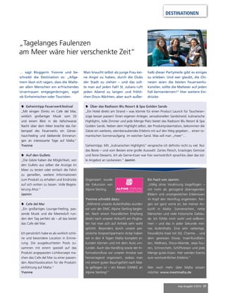 mep Ausgabe 3/2014 37
DESTINATIONEN
„Tagelanges Faulenzen
am Meer wäre hier verschenkte Zeit“
… sagt Bloggerin Yvonne und be-
schreibt die Destination so: „Allge-
mein lässt sich sagen, dass die Malte-
ser allen Menschen ein erfrischendes
Urvertrauen entgegenbringen, egal
ob Einheimischen oder Touristen.
Man braucht selbst als junge Frau kei-
ne Angst zu haben, durch die Clubs
der Stadt zu ziehen – und das soll-
te man auf jeden Fall! St. Julians ruft
jeden Abend zu langen und fröhli-
chen Disco-Nächten, aber auch außer-
halb dieser Partymeile gibt es einiges
zu erleben. Und wer glaubt, die Chi-
nesen seien die besten Feuerwerks-
künstler, sollte die Malteser auf jeden
Fall kennenlernen!“ Hier weitere Ein-
drücke:
 Über das Radisson Blu Resort & Spa Golden Sands
„Ein Hotel direkt am Strand – was könnte für einen Product Launch für Taucheran-
züge besser passen! Einen eigenen Anleger, sensationellen Sandstrand, kulinarische
Highlights, tolle Zimmer und jede Menge Platz bietet das Radisson Blu Resort & Spa
Golden Sands. Neben dem Highlight selbst, der Produktpräsentation, bekommen die
Gäste ein weiteres, atemberaubendes Erlebnis mit auf den Weg gegeben… einen ro-
mantischen Sonnenaufgang im weichen Sand. Was will man „meer“…
Geheimtipp: Mit „kulinarischen Highlights“ verspreche ich definitiv nicht zu viel. Nur
das Beste – und vom Besten eine große Auswahl. Zartes Fleisch, knackiges Gemüse
und feine Desserts. Ich als Gerne-Esser war hier wortwörtlich sprachlos über das tol-
le Angebot an Leckereien.“ Jasmin
 Cafe del Mar
„Ein großartiges Lounge-Feeling, pas-
sende Musik und die Meeresluft run-
den den Tag perfekt ab – all das bietet
das Cafe del Mar.
Ich persönlich habe es als wirklich schö-
ne und besondere Location in Erinne-
rung. Die ausgeleuchteten Pools zu-
sammen mit einem speziell auf das
Produkt angepassten Lichtkonzept ma-
chen das Cafe del Mar zu einer passen-
den Abschlusslocation für die Produkt-
einführung auf Malta.“
Yvonne
 Auf den Gullets
„Die Gäste haben die Möglichkeit, von
den Gullets aus selber die Anzüge im
Meer zu testen oder einfach die Fahrt
zu genießen, weitere Informationen
zum Produkt zu erhalten und Eindrücke
auf sich wirken zu lassen. Volle Begeis-
terung Ahoi.“
Jasmin
 Geheimtipp Feuerwerkfestival
„Mit einigen Drinks im Cafe del Mar,
wirklich großartiger Musik vom DJ
und einem Blick in die tiefschwarze
Nacht über dem Meer brachte das Far-
benspiel des Feuerwerks ein Gänse-
haut-Feeling und bleibende Erinnerun-
gen an interessante Tage auf Malta.“
Yvonne
Organisiert wurde
die Exkursion von
Alpine Sterling.
Yvonne schreibt dazu:
„Während unseres Aufenthaltes wurden
wir von der DMC Alpine Sterling beglei-
tet. Nach einem freundlichen Empfang
direkt nach unserer Ankunft am Flugha-
fen hat man sich auf Anhieb sehr wohl
gefühlt. Besonders durch unsere per-
sönliche Ansprechpartnerin Antje haben
wir in den 4 Tagen Malta komplett er-
kunden können und mit dem Auto um-
rundet. Auch das Handling sowie der In-
formationsfluss vor unserer Anreise war
hervorragend organisiert, sodass man
mit einem guten Bauchgefühl nach Mal-
ta geflogen ist – ein Riesen DANKE an
Alpine Sterling!“
Ein Fazit von Jasmin:
„Völlig ohne Vorahnung losgeflogen –
mit mehr als genügend überragenden
Bildern und unvergesslichen Erlebnissen
im Kopf den Heimflug angetreten. Fan-
gen wir ganz vorne an, bei meiner An-
kunft in Malta: Sonnenschein, nette
Menschen und viele historische Gebäu-
de. Ich fühlte mich wohl und willkom-
men – und das in jeder Sekunde mei-
nes Aufenthalts. Eine sehr vielseitige,
freundliche Insel mit Stil, Charme… und
dem gewissen Etwas. Insel-Rundfahr-
ten, Wellness, Disco-Abende, Jeep-Tou-
ren, Schnorcheln, Schiffsreisen und jede
Menge gutes Essen. Hier werden Events
zum wortwörtlichen Erlebnis.“
Wer noch mehr über Malta wissen
möchte: www.meetmalta.de
 