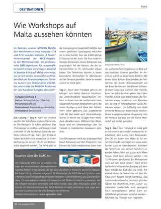 Aufgabenstellung 3 
Datum: Anfang Oktober (3 Nächte) 
Personenanzahl: 20 
Unternehmen: Meeresbiologen Workshop 
Anreiseland: Deutschland 
50 mep Ausgabe 4/2014 
Malta 
DESTINATIONEN 
Wie Workshops auf 
Malta aussehen könnten 
Im Rahmen unserer MISSION MALTA 
(wir berichteten in mep Ausgabe 2/14 
und 3/14) scouten mehrere „E-Teams“ 
hintereinander die MICE-Angebo-te 
der Mittelmeerinsel, die professio-nelle 
DMC-Agenturen für ausgewähl-te 
Event-Formate vorschlagen. Diesmal 
ist Swantje Klotz auf Malta unterwegs, 
wo sie seit sieben Jahren lebt und frei-berufl 
ich als Tourismusexpertin, Texte-rin, 
Autorin und Übersetzerin arbeitet. 
Sie unterstützt die MISSION Malta vor 
Ort und hat diese Aufgabe überprüft: 
Die Lösung – Tag 1: Nach der Anreise 
werden die Teilnehmer in das 4-Sterne Ho-tel 
The George in St. Julians gefahren. Das 
‚The George‘ ist ein Öko- und Design-Hotel 
und stellt für die Workshop-Gäste die per-fekte 
Unterkunft dar. Nach dem Check-In 
haben die Gäste noch etwas Zeit zur freien 
Verfügung, bis sie um 18 Uhr von Elektro-autos 
abgeholt werden. Die Fahrt geht in 
Swantje über die DMC A+ 
Die maltesische DMC A+ ist ein MICE-Ab-leger 
der renommierten, alteingesessenen 
die nahegelegene Hauptstadt Valletta. Auf 
einem geführten Spaziergang erkunden 
sie in einer kurzen Tour die 6.000-jährige 
(!) Geschichte der Stadt. Die Tour endet im 
Rampila Restaurant. Dieses Restaurant war 
ursprünglich Teil der Bastion, die die Jo-hanniter- 
Agentur Robert Arrigo & Sons, die seit über 20 Jahren in Malta im Tourismus tätig ist. 
Bei Robert Arrigo arbeiten insgesamt 30 Mitarbeiter, der MICE-Bereich ist durch zwei 
erfahrene und mehrsprachige Personen vertreten: Valerie Mercieca und Gencho Gen-chev. 
Ich war während meiner Site Inspection auf Malta mit Gencho unterwegs, der 
die nötigen Kontakte vermittelte und dafür sorgte, dass alles reibungslos ablief. So 
konnte ich meine Kenntnisse des MICE-Marktes in Malta auffrischen und sogar eini-ge 
neue Locations wie die Villa Bologna kennenlernen. 
Weitere Informationen: www.aplusdmc.com 
Ritter im 16. Jahrhundert erbaut 
haben. Die Teilnehmer können in dieser 
besonderen Atmosphäre ihr Abendessen 
auf der Terrasse genießen, bevor es wieder 
zurück ins Hotel geht. 
Tag 2 – Nach dem Frühstück geht es am 
Morgen zum Malta National Aquarium, 
das unterschiedliche Wasserbecken um-fasst, 
in denen man die mediterrane Unter-wasserwelt 
hautnah beobachten kann. Bei 
einem Rundgang wird diese den Teilneh-mern 
näher gebracht. Das angrenzende 
Café del Mar bietet auch Veranstaltungs-räume, 
in denen die Gruppe ihren Work-shop 
abhalten kann. Während des Work-shops 
wird ein Meeresbiologe über die 
Tierwelt in maltesischen Gewässern spre-chen. 
Zum Mittagessen steht das angesagte Baia 
Beach Restaurant auf dem Programm. Hier 
können die Gäste mediterranes Essen in ei-ner 
Marsaxlokk / Bilder: Klotz 
authentischen Umgebung mit Blick auf 
das Inselchen Comino genießen. Im An-schluss 
wartet ein besonderes Erlebnis: Mit 
einem Glass Bottom Boat erleben die Teil-nehmer 
die bunte Unterwasserwelt vor 
der Küste Maltas und den kleinen Schwes-terinseln 
Gozo und Comino. Wer möchte, 
kann hier selbst tauchen gehen. Nach dem 
Transfer zurück zum Hotel haben die Teil-nehmer 
etwas Freizeit bis zum Abendes-sen. 
Es wird im nahegelegenen Gululu Re-staurant 
serviert. Das fußläufi g vom Hotel 
entfernte Restaurant bietet lokale Köstlich-keiten 
in ungezwungener Umgebung. Von 
der Terrasse aus lässt sich die frische Mee-resluft 
am besten genießen. 
Tag 3 – Nach dem Frühstück im Hotel geht 
es mit einem traditionellen maltesischen Fi-scherboot, 
dem Luzzu, nach Marsaxlokk. 
Der Ort im Süden von Malta ist für sei-nen 
Fischmarkt (sonntags) und seine vielen 
bunten Luzzi im Hafen bekannt. Nachdem 
die Teilnehmer den kleinen Fischerort er-kundet 
haben, fährt das Luzzu auf‘s Meer 
hinaus. Jetzt kann gefi scht werden – bis 
15 Personen gleichzeitig. Ein Mittagessen 
wird auf dem Boot serviert. Nach einem 
hoffentlich erfolgreichen Fangtag auf dem 
Meer erfolgt die Rückfahrt ins Hotel. Am 
Abend fahren die Teilnehmer mit dem Mi-nibus 
zum Razzett L´Antik Farmhaus. Das 
traditionell maltesische Farmhaus gibt den 
Gästen die Möglichkeit, ihren „Catch“ zu-zubereiten 
(andernfalls wird genügend 
Fisch bereitgehalten). Dieser kann an-schließend 
gemeinsam verzehrt werden – 
Nächster Tag: Transfer zum Flughafen. 
 