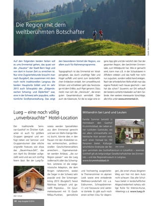 Die Region mit dem 
weltberühmten Botschafter 
Auf den folgenden beiden Seiten soll 
es ums Emmental gehen, das quasi vor 
der „Haustür“ der Stadt Bern liegt und 
von dort in kurzer Zeit zu erreichen ist. 
Nur eine Zugviertelstunde braucht man 
nach Burgdorf, das zusammen mit dem 
noch recht traditionellen Langnau die 
beiden Hauptorte bildet und im Jahr 
2013 auch Schauplatz des „Eidgenös-sischen 
Schwing- und Älplerfest“ war, 
eine in der Schweiz sehr populäre, volks-tümliche 
Großveranstaltung. Das zeigt 
Lueg – eine noch völlig 
„unverbrauchte“ Hotel-Location 
40 mep Ausgabe 5/2014 
den besonderen Vorteil der Region, vor 
allem auch für Rahmenprogramme. 
Topographisch ist das Emmental ein Voral-pengebiet, 
das durch unzählige Täler und 
Hügel auffällt und somit zum landschaftli-chen 
Entdecken einlädt. Am umweltfreund-lichsten 
und schnellsten geht das heutzuta-ge 
mit dem E-Bike, auch Flyer genannt. Dazu 
merkt man sich die „Herzroute“, die einen 
guten Gesamteindruck vermittelt. Oder 
auch die Käseroute, für die es sogar eine ei-gene 
App gibt und die natürlich den Star der 
gesamten Region, den berühmten Emmen-taler, 
zum Mittelpunkt hat. Wie er gemacht 
wird, kann man z.B. in der Schaukäserei in 
Affoltern erleben und das heißt hier nicht 
nur zugucken, sondern selbst Hand anlegen. 
Nach der erforderlichen Reife erhält man das 
eigene Produkt nach Hause geschickt – wer 
hat das schon? Souvenirs vor Ort verkauft 
der bestens sortierte Käseladen auf dem Ge-lände. 
Hier weitere interessante Vorschläge; 
alle Infos unter www.emmental.ch. 
Quelle: Bern Tourismus 
Der traditionelle Semi-nar- 
Gasthof im Örtchen Kalt-acker 
ist auch für größere 
Gruppen geeignet und ver-fügt 
neben vier Seminar- und 
Gruppenräumen über etliche 
originelle Features wie etwa 
das „Bauernhaus-Zelt“, das 
von April bis Oktober aufge-stellt 
wird und wo sich zünftig 
feiern lässt. Bei der Lueg-Ta-volata 
werden Spezialitäten 
aus dem Emmental gereicht 
und wer ein Mehr-Gänge-Me-nü 
bucht, könnte dies in den 
Pausen mit den Anekdoten ei-nes 
einheimischen, professi-onellen 
Geschichtenerzählers 
anreichern… Eigenveranstal-tet 
werden Anlässe, „die zur 
Region passen“ wie die Lueg 
Jodlernacht oder das Schwing-fest. 
Letzteres ist die eidge-nössische 
Adaption, die dem 
Ringen nahekommt, wobei 
die Sieger in der Schweiz sehr 
populär sind: Der Schwinger-könig 
2013 (Burgdorf) heisst 
Matthias Sempach und ge-nießt 
Popstatus… Ein Gour-metrestaurant 
mit 15 Gault- 
Millau-Punkten, gemütliche 
Bild: Scholz 
Mittendrin bei Land und Leuten 
Familie Sommer betreibt in 
Heimisbach den Gasthof 
Krummholzbad, der neben ei-ner 
rustikalen Gaststube, wo 
vor allem schmackhafte ein-heimische 
Kost serviert wird, 
auch einen Festsaal bis 150 
Personen bietet. Kulturge-schichtliche 
Eindrücke der Re-gion 
vermitteln das Gotthelfzentrum in Lützelflüh – Jeremias 
Gotthelf gilt als tiefgründiger Gesellschaftsdichter des Emmen-tals 
– und das Regionalmuseum in Langnau. 
www.krummholzbad.ch 
Bild: Scholz 
und hochwertig ausgestatte-te 
Themenzimmer im alpinen 
Look sowie eine einladende 
Wellness-Landschaft mit u.a. 
Eisbrunnen, Schnapsbrenner- 
(!) und Fasssauna sind weite-re 
Vorteile. Es gibt auch noch 
einen echten Clou für diejeni-gen, 
die einen etwas längeren 
Weg von hier mit dem Auto 
nicht scheuen: Das alte Schul-haus 
bietet in landschaftlicher 
Abgeschiedenheit nahezu völ-lige 
Ruhe für Intensiv-Kurse, 
-Meetings u.ä. www.lueg.ch 
 