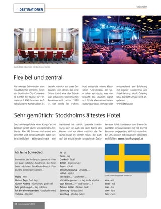 64 mep Ausgabe 5/2014 
Stockholm 
DESTINATIONEN 
Flexibel und zentral 
Nur wenige Gehminuten vom 
Hauptbahnhof entfernt, bietet 
das Stockholm City Conferen-ce 
Center 50 Räume für For-mate 
bis 1.400 Personen. Auf-fällig 
ist seine Konstruktion: Es 
besteht nämlich aus zwei Ge-bäuden, 
von denen das eine 
(Norra Latin) eine alte Schule 
war, erbaut im Florentinischen 
Renaissancestil anno 1880 
(!). Der zweite Teil (Folkets 
Hus) entspricht einem klassi-schen 
Funktionsbau der 60- 
er Jahre. Wichtig ist, was man 
braucht: Die Location eignet 
sich für die allermeisten Veran-staltungsanlässe, 
verfügt über 
entsprechend viel Erfahrung 
mit eigener Haustechnik und 
Projektleitung. Auch Catering 
bzw. Bankett-Service wird an-geboten. 
www.stoccc.se 
Sehr gemütlich: Stockholms ältestes Hotel 
Das familiengeführte Hotel Kung Carl im 
Zentrum gefällt durch sein reizendes Am-biente: 
Alle 143 Zimmer sind anders ein-gerichtet 
und berücksichtigen dabei un-terschiedlichen 
Wohngeschmack von 
traditionell bis stylish. Spezielle Erwäh-nung 
wert ist auch die gute Küche des 
Hauses und vor allem natürlich die Ta-gungs- 
Etage im vierten Stock, die auch 
auf die entzückende umlaufende Dach-terrasse 
führt. Konferenz- und Event-Ka-pazitäten 
inhouse werden mit 100 bis 150 
Personen angegeben, WiFi ist kostenfrei. 
Ein Ort, wo sich Individualisten besonders 
wohlfühlen! www.hotelkungcarl.se 
Ich lerne Schwedisch 
Immerhin, der Anfang ist gemacht – hier 
ein paar nützliche Ausdrücke, die Ihnen 
beim nächsten Stockholm-Besuch Plus-punkte 
einbringen werden… 
Hallo - Hej! 
Guten Tag - God dag! 
Guten Abend - God afton, god kväll 
Mir geht es gut. - Jag mår bra. 
Ich bin einverstanden. - Jag håller med. 
Tschüss - Hej då! 
Ja - ja 
Nein - nej 
Danke! - Tack! 
Bitte! - Ingen orsak! 
Prost! - Skål! 
Entschuldigung - Ursäkta, ... 
Hilfe! - Hjälp! 
Ich heiße ... - Jag heter ... 
Ich hätte gerne ... - Jag skulle vilja ha ... 
Was kostet ...? - Vad kostar ... ? 
Zahlen bitte! - Notan, tack! 
Samstag - lördag (lör) 
Sonntag - söndag (sön) 
Quelle: www.imagebank.sweden.se 
eins - ett 
zwei - två 
drei - tre 
vier - fyra 
fünf - fem 
Quelle Bilder: Stockholm City Conference Center 
 