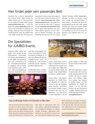 DESTINATIONEN 
mep Ausgabe 5/2014 65 
Hier findet jeder sein passendes Bett 
Stockholm hat in puncto Tagungshotels 
eine enorme Dichte. Allein Scandic be-treiben 
derzeit acht (!) Vier-Sterne-Häu-ser 
mit insgesamt knapp 2.000 Zimmern 
(www.scandichotels.com). – Auch Ra-disson 
Blu (www.radissonblu.com) und 
Clarion sind mit jeweils vier Hotels gut un-terwegs, 
wobei das Clarion Hotel Sign sich 
unwidersprochen sogar das größte Hotel 
in der Stadt nennen darf. Eine gute Aus-gangsbasis 
für diverse Unternehmungen ist 
auch das Clarion Hotel Stockholm auf Sö-dermalm 
(www.clarionsign.com, www. 
clarionstockholm.com). Das große She-raton 
mit 465 Zimmern und 15 Tagungs-räumen 
(www.sheratonstockholm.com) 
soll an dieser Stelle ebenfalls nicht uner-wähnt 
bleiben, genauso wie das Court-yard 
by Marriott Stockholm, das etwas 
außerhalb des Zentrums (10 min.) durch 
hübsche Parklage auffällt (www.marri-ott. 
com). Ein Wort zur Situation insge-samt: 
Gerade der Vier-Sterne-Sektor ist 
rasant besetzt – da dürfte bei guter Ver-handlungsführung 
das eine oder andere 
machbar sein. Schon die meisten Häuser 
haben selber gewaltige Kapazitäten – da-für 
empfehlen sie sich oft mit guten Re-staurants 
und originellen Bars zum „Di-ning- 
in.“ 
Die Spezialisten 
für JUMBO-Events 
Wer Stockholm kulinarisch erleben möch-te, 
kommt an Danny Guest nicht vorbei. 
Bekannt aus dem Operakällaren (Opern-keller), 
einem der besten Restaurants der 
Stadt, sorgt der Schwede seit April diesen 
Jahres als Küchenchef im Restaurant des 
tungen, Award Galas u.ä. For-mate 
Miss Clara für vollbesetzte Tische. Ser-viert 
werden „ideenreiche Interpretatio-nen 
schwedischer Klassiker mit interna-tionalen 
Einflüssen“. Besonderen Wert 
legt Guest auf die Herkunft seiner Zuta-ten 
und natürliche Produkte ohne Zusatz-stoffe. 
Mit ebenso viel Gespür für beson-dere 
Geschmackskompositionen werden 
in der Bar des Miss Clara die Drinks ge-mixt. 
Dabei kommt einer Zutat besonde-re 
Aufmerksamkeit zu: dem Eis… 
www.designhotels.com/hotels/swe-den/ 
stockholm/miss-clara 
Stockholm Globe Arenas be-treiben 
nicht weniger als vier 
Groß-Locations unterschiedli-cher 
Historie, doch gewaltig sind 
sie alle. Neben der Vermietung 
wird auch Unterstützung bei 
der Veranstaltungs-Organisati-on 
angeboten. Hier ein jeweils 
kurzer Steckbrief: Hovet – Eröff-net 
in 1955 und Spielstätte der 
bekannten Stockholmer Sport- 
clubs AIK und Djurgarden, bie-tet 
sich die Location für Corpo-rate 
Events und Messen an. Es 
gibt zwei VIP-Bereiche und die 
originelle Terrasse „Shelf“, wo 
Empfänge bis 1.200 Personen 
stattfinden können. Gesamtka-pazitäten 
8.000 Personen. 
Annexet (Bild unten) – Prädesti-niert 
sich für Kick-off-Veranstal- 
Tipp: Erstklassige Küche und Cocktails im Miss Clara 
und bietet Platz für bis zu 
3.500 Gäste. Die Location wur-de 
im selben Jahr (1989) eröff-net 
wie das Ericsson Globe und 
fungiert oft als Ausweichfläche 
für Events im „großen Bruder“. 
Ericsson Globe – Mit Gesamt-kapazitäten 
bis 16.000 Perso-nen 
(Bankette: bis 3.500 Teil-nehmer) 
ist dies die Spielstätte 
großer Konzerte, Sport-Events 
und ähnlicher Anlässe. Augen-zwinkernd 
wird auch auf die 
Möglichkeit zum Fine Dining 
zu zweit hingewiesen – wer ein 
ganzes Stadion zu Füßen legt, 
hat das erhoffte Ja-Wort redlich 
verdient… 
Tele2 Arena (Bild oben) – Wenn 
ein paar Gäste mehr kommen, 
ist das hier ganz bestimmt nicht 
schlimm: Die erst im vergan-genen 
Jahr eröffnete nagel-neue 
Location fasst Konzerte 
bis 45.000 Zuhörer und Fuß-ball- 
Matches bis 30.000 Zu-schauer 
– nur um mal einen 
Eindruck von den Dimensionen 
zu geben. Bankette können bis 
5.000 Gäste gesetzt werden! 
www.globearenas.se 
© Jan Jordan 
© Sören Andersson 
 