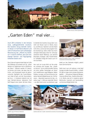 12 mep Ausgabe 1/2015
„Garten Eden“ mal vier…
Auch 2015 entstehen in der Schweiz
neue, außergewöhnliche Locations.
Die Giardino Group betreibt mehre-
re Häuser im Fünf-Sterne-Bereich und
will im Frühsommer nach aufwändiger
Renovierung das „Atlantis by Giardi-
no“ in Zürich eröffnen, das auch erst-
klassige Seminar- und Tagungsmög-
lichkeiten bieten wird.
Das 5-Sterne-Superior-Hotel liegt am Fuße
des Ütlibergs und versteht sich als „Urban
Retreat mit städtischem Puls im Rhythmus
der Natur“. Offeriert werden 97 exklusi-
ve Zimmer und Suiten, das dipiù Spa mit
Innen- und Aussenpool sowie als gastro-
nomische Highlights das Fusion-Restau-
rant Hide & Seek und der Gourmettem-
pel Ecco – in letzterem bekocht der mit
zwei Michelin-Sternen dekorierte Chef
Rolf Fliegauf seine Gäste. Mit dem Atlan-
tis betreibt die Giardino Group dann nun-
mehr vier Häuser nach St. Moritz, Asco-
na und Minusio. Natürlich sind die Raten
nicht ohne, zumal nach der jüngsten Fran-
ken-Aufwertung. Dafür erhält man hoch-
wertigste Hide-aways etwa für richtungs-
weisende Board Meetings und ähnliche
besondere Strategie- oder Kickoff-Anläs-
se. Schließlich heiligt der Zweck auch im-
mer die Mittel…
Hier noch ein kurzer Blick auf die ande-
ren Locations der Gruppe. Das „Giardi-
no Ascona“ ist ein eindrucksvolles Setting
mit einer großen Parkanlage am klima-
tisch mediterranen Lago Maggiore. Neben
Poolbar, Lounges und Seminarräumen be-
stehen Bankett-Möglichkeiten bis 150 Per-
sonen. – Besonders spannend ist das „Gi-
ardino Lago“ in Minusio (ebenfalls Tessin)
– vor allem dank seiner wunderbaren Lage
Giardino Ascona / © Paul Spierenburg
Giardino Lago / © Thomas Haberland Giardino Mountain / Quelle: Switzerland Convention & Incentive Bureau (SCIB)
direkt am See. Bankette möglich, jedoch
keine Seminarräume.
Dafür kann man sich exklusiv in der Roof
Lounge mit toller Aussicht treffen – schließ-
lich gibt es sogar einen privaten Bootsanle-
geplatz... – Das genaue Gegenteil (Bergpa-
norama) offeriert das „Giardino Mountain“
in St. Moritz, das sich in moderner alpiner
Wohnkultur inszeniert und Teambuilding-
und Seminar-Möglichkeiten hat.
Atlantis by Giardino, Zürich / Quelle: Switzerland
Convention & Incentive Bureau (SCIB)
 