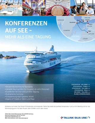 Tallink Silja GmbH, Böckmannstr. 56, D-20099 Hamburg
Reservierungshotline: 040 547 541 230
agentsales.eu@tallinksilja.com
Mehr Informationen unter www.tallinksilja.de
Konferenz auf hoher See fördert Produktivität und Kreativität. Tallink Silja bietet die perfekte Infrastruktur rund um Ihr Meeting und für das
Rahmenprogramm. Auf allen Routen, allen Schiffen und in allen Hotels.
KONFERENZEN
AUF SEE –
STOCKHOLM – HELSINKI v. v.
STOCKHOLM – TURKU v. v.
STOCKHOLM – TALLINN v. v.
STOCKHOLM – RIGA v. v.
HELSINKI – TALLINN v. v.
ÅLAND-VERBINDUNGEN
MEHR ALS EINE TAGUNG
• Modernste technische Standards
• Variable Raumgrößen für Gruppen ab zehn Personen
• Exzellenter Service rund um Ihre Tagung
• Kulinarische Genüsse
• Entspannung nach getaner Arbeit
• Eigene 4* Hotels in Tallinn und Riga
 