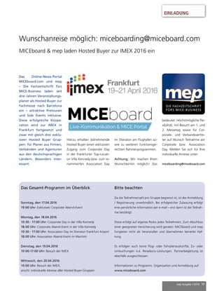 mep Ausgabe 1/2016 17
EINLADUNG
Wunschanreise möglich: miceboarding@miceboard.com
MICEboard & mep laden Hosted Buyer zur IMEX 2016 ein
Das Online-News-Portal
MICEboard.com und mep
– Die Fachzeitschrift fürs
MICE-Business laden seit
drei Jahren Veranstaltungs-
planer als Hosted Buyer zur
Fachmesse nach Barcelona
ein – attraktive Pretouren
und Side Events inklusive.
Diese erfolgreiche Koope-
ration wird zur IMEX in
Frankfurt fortgesetzt und
zwar mit gleich drei exklu-
siven Hosted Buyer Grup-
pen: für Planer aus Firmen,
Verbänden und Agenturen
aus den deutschsprachigen
Ländern. Besonders inter-
essant:
Hierzu erhalten teilnehmende
Hosted Buyer einen exklusiven
Zugang zum Corporate Day
in der Frankfurter Top-Locati-
on Villa Kennedy bzw. zum re-
nommierten Association Day
im Sheraton am Flughafen so-
wie zu weiteren funktionsge-
rechten Rahmenprogrammen.
Achtung: Wir machen Ihren
Wunschtermin möglich! Das
bedeutet: Höchstmögliche Fle-
xibilität, mit Besuch am 1. und
2. Messetag sowie für Cor-
porate- und Verbandsvertre-
ter auf Wunsch Teilnahme am
Corporate bzw. Association
Day. Melden Sie sich für Ihre
individuelle Anreise unter:
miceboarding@miceboard.com
Das Gesamt-Programm im Überblick
Sonntag, den 17.04.2016
19:00 Uhr: Exklusives Corporate Abend-Event
Montag, den 18.04.2016
10:30 - 17:00 Uhr: Corporate Day in der Villa Kennedy
18:00 Uhr: Corporate Abend-Event in der Villa Kennedy
10:30 - 17:00 Uhr: Association Day im Sheraton Frankfurt Airport
18:00 Uhr: Association Abend-Event im Marriott
Dienstag, den 19.04.2016
10:00-17:00 Uhr: Besuch der IMEX
Mittwoch, den 20.04.2016:
10:00 Uhr: Besuch der IMEX,
anschl. individuelle Abreise aller Hosted Buyer-Gruppen
Bitte beachten
Da die Teilnehmerzahl pro Gruppe begrenzt ist, ist die Anmeldung
/ Registrierung unverbindlich. Bei erfolgreicher Zulassung erfolgt
eine persönliche Information per e-mail – erst dann ist die Teilnah-
me bestätigt.
Diese erfolgt auf eigenes Risiko jedes Teilnehmers. Zum Abschluss
einer geeigneten Versicherung wird geraten. MICEboard und mep
fungieren nicht als Veranstalter und übernehmen keinerlei Haf-
tung.
Es erfolgen auch keine Flug- oder Fahrplanauskünfte, Zu- oder
Umbuchungen o.ä. Reisebüro-Leistungen. Partnerbegleitung ist
ebenfalls ausgeschlossen.
Informationen zu Programm, Organisation und Anmeldung auf:
www.miceboard.com
 