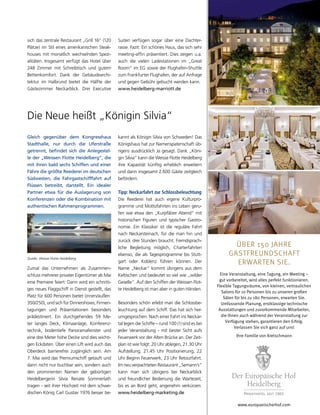 www.europaeischerhof.com
ÜBER 150 JAHRE
GASTFREUNDSCHAFT
ERWARTEN SIE.
Eine Veranstaltung, eine Tagung, ein Meeting –
gut vorbereitet, wird alles perfekt funktionieren.
Flexible Tagungsräume, von kleinen, vertraulichen
Salons für 10 Personen bis zu unseren großen
Sälen für bis zu 180 Personen, erwarten Sie.
Umfassende Planung, erstklassige technische
Ausstattungen und zuvorkommende Mitarbeiter,
die Ihnen auch während der Veranstaltung zur
Verfügung stehen, garantieren den Erfolg.
Verlassen Sie sich ganz auf uns!
Ihre Familie von Kretschmann
Gleich gegenüber dem Kongresshaus
Stadthalle, nur durch die Uferstraße
getrennt, befindet sich die Anlegestel-
le der „Weissen Flotte Heidelberg“, die
mit ihren bald sechs Schiffen und einer
Fähre die größte Reederei im deutschen
Südwesten, die Fahrgastschifffahrt auf
Flüssen betreibt, darstellt. Ein idealer
Partner etwa für die Auslagerung von
Konferenzen oder die Kombination mit
authentischen Rahmenprogrammen.
Zumal das Unternehmen als Zusammen-
schluss mehrerer privater Eigentümer ab Mai
eine Premiere feiert: Dann wird ein schnitti-
ges neues Flaggschiff in Dienst gestellt, das
Platz für 600 Personen bietet (innen/außen:
350/250), und sich für Dinnershows, Firmen-
tagungen und Präsentationen besonders
prädestiniert. Ein durchgehendes 59 Me-
ter langes Deck, Klimaanlage, Konferenz-
technik, bodentiefe Panoramafenster und
eine drei Meter hohe Decke sind dies wichti-
gen Eckdaten. Über einen Lift wird auch das
Oberdeck barrierefrei zugänglich sein. Am
7. Mai wird das Premiumschiff getauft und
dann nicht nur buchbar sein, sondern auch
den prominenten Namen der gebürtigen
Heidelbergerin Silvia Renate Sommerlath
tragen - seit ihrer Hochzeit mit dem schwe-
dischen König Carl Gustav 1976 besser be-
kannt als Königin Silvia von Schweden! Das
Königshaus hat zur Namenspatenschaft üb-
rigens ausdrücklich Ja gesagt. Dank „Köni-
gin Silvia“ kann die Weisse Flotte Heidelberg
ihre Kapazität künftig erheblich erweitern
und dann insgesamt 2.600 Gäste zeitgleich
befördern.
Tipp: Neckarfahrt zur Schlossbeleuchtung
Die Reederei hat auch eigene Kulturpro-
gramme und Mottofahrten ins Leben geru-
fen wie etwa den „Kurpfälzer Abend“ mit
historischen Figuren und typischer Gastro-
nomie. Ein Klassiker ist die reguläre Fahrt
nach Neckarsteinach, für die man hin und
zurück drei Stunden braucht. Fremdsprach-
liche Begleitung möglich, Charterfahrten
ebenso, die als Tagesprogramme bis Stutt-
gart oder Koblenz führen können. Der
Name „Neckar“ kommt übrigens aus dem
Keltischen und bedeutet so viel wie „wilder
Geselle“. Auf den Schiffen der Weissen Flot-
te Heidelberg ist man aber in guten Händen.
Besonders schön erlebt man die Schlossbe-
leuchtung auf dem Schiff. Das hat sich her-
umgesprochen. Nach einer Fahrt ins Neckar-
tal legen die Schiffe – rund 100 (!) sind es bei
jeder Veranstaltung - mit bester Sicht aufs
Feuerwerk vor der Alten Brücke an. Der Zeit-
plan ist wie folgt: 20 Uhr ablegen, 21.30 Uhr
Aufstellung, 21.45 Uhr Positionierung, 22
Uhr Beginn Feuerwerk, 23 Uhr Retourfahrt.
Im neu verpachteten Restaurant „Semann’s“
kann man sich übrigens bei Neckarblick
und freundlicher Bedienung die Wartezeit,
bis es an Bord geht, angenehm verkürzen.
www.heidelberg-marketing.de
Die Neue heißt „Königin Silvia“
sich das zentrale Restaurant „Grill 16“ (120
Plätze) im Stil eines amerikanischen Steak-
houses mit monatlich wechselnden Spezi-
alitäten. Insgesamt verfügt das Hotel über
248 Zimmer mit Schreibtisch und gutem
Bettenkomfort. Dank der Gebäudearchi-
tektur im Halbrund bietet die Hälfte der
Gästezimmer Neckarblick. Drei Executive
Suiten verfügen sogar über eine Dachter-
rasse. Fazit: Ein schönes Haus, das sich sehr
meeting-affin präsentiert. Dies zeigen u.a.
auch die vielen Ladestationen im „Great
Room“ im EG sowie der Flughafen-Shuttle
zum Frankfurter Flughafen, der auf Anfrage
und gegen Gebühr gebucht werden kann.
www.heidelberg-marriott.de
Quelle: Weisse Flotte Heidelberg
 