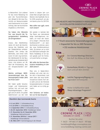 le Bekanntheit. Zum anderen
für das innere Marketing mit
jetzt drei Tourist-Informatio-
nen. Beispiel ist die neue Tou-
rist-Info am Neckarmünzplatz
samt Gastronomie. Es ist unser
Auftrag, über die touristischen
Angebote zu informieren.
Sie haben drei Wünsche
frei: was braucht der Ta-
gungsstandort Heidelberg
am dringendsten?
Erstens: Den Wohlfühlcha-
rakter z.B. durch die Verschö-
nerung des Stadtufers und
der Stadteinfahrten erhöhen.
Zweitens: Den Umbau des
Bahnhofes, weil immer mehr
Leute mit dem Zug kommen.
Der Wettbewerb für die Neu-
gestaltung des Vorplatzes läuft
schon. Und drittens am 28.
April die Entscheidung, dass
wir Kongress-Standort wer-
den.
Welche wichtigen MICE-
Veranstaltungen bzw. Re-
ferenzprojekte finden 2016
bei Ihnen statt?
Wir haben große Versiche-
rungen und Industrieunter-
nehmen hier und auch den
Psychologenkongress – übri-
gens seit 25 Jahren. Ein großer
Optik-Konzern aus den USA
kommt in diesem Jahr zum
ersten Mal und geht über eine
Woche in die Stadthalle. Die ist
für 2016 ausverkauft, wir pla-
nen bereits schon für 2017/18.
Was sollte man ggfs. sonst
noch wissen?
Wir werden in nächster Zeit
Top Planer wie international
tätige Event-Agenturen ein-
laden, um ihnen den Stand-
ort zu zeigen – etwa das neue
Konferenzschiff – um dann
durchstarten zu können, wenn
das neue Konferenzzentrum
steht. Da können wir ja nicht
erst 2020 damit anfangen. Der
Name Heidelberg ist ein Ga-
rant gerade auch für Firmen,
um Leute hierher zu bringen.
Wo sollte die Business-Des-
tination Heidelberg im Jahr
2025 stehen?
Platz eins in Baden-Würt-
temberg und unter den ers-
ten drei in Deutschland. Und
wenn dann das neue Konfe-
renzzentrum bereits fünf Jah-
re steht und wir die führende
Kongressdestination in Europa
sind, haben wir es richtig ge-
macht…
Herr Schiemer, wir bedan-
ken uns für das Gespräch.
Überblick über kommende Events
•	4. Juni 2016 / 1. Schlossbeleuchtung
•	9. Juli 2016 / 2. Schlossbeleuchtung
•	3. September 2016 / 3. Schlossbeleuchtung
•	24./25. September 2016 / Heidelberger Herbst
•	21. November bis 22. Dezember 2016 /
Heidelberger Weihnachtsmarkt
•	21. November 2016 bis 1. Januar 2017 /
Heidelberger Winterwäldchen
•	26. März 2017 / Sommertagszug in der Altstadt
DER NEUESTE MEETINGBEREICH HEIDELBERGS
IN EXZELLENTER INNENSTADTLAGE!
Buchen Sie unter:
T: 06221 - 917-661 I F: 06221 - 917-666
heidelberg@hdbge.crowneplaza.com
www.heidelberg-meeting-centre.com
Der Crowne Meetings Director -
Von Auf- bis Abbau an Ihrer Seite.
Kostenfreies WLAN im Tagungs-
raum und auf dem Zimmer.
Leichte Tagungsverpflegung mit
regionalem Schwerpunkt.
Hoher Schlafkomfort dank
Sleep Advantage Programm®.
7 frisch renovierte Veranstaltungsräume
Kapazität für bis zu 300 Personen
232 moderne Hotelzimmer
 