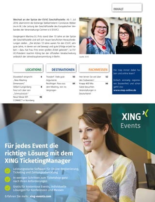 Die mep immer dabei ha-
ben und online lesen?
Einfach einmalig registrie-
ren (kostenfrei) und schon
geht’s los:
www.mep-online.de
Düsseldorf verspricht
„New Meeting
Dimensions“
6
Velbert-Langenberg
freut sich über sein
„Schmuckstück“
8
Neue Messe MT-
CONNECT in Nürnberg
46
DESTINATIONEN
Troisdorf: Viele gute
Argumente
50
Reutlingen: Raus aus
dem Meeting, rein ins
Vergnügen
60
Wechsel an der Spitze der EVVC Geschäftsstelle: Ab 1. Juli
2016 übernimmt die bisherige Stellvertreterin Constanze Weber
(re.im Bi.) die Leitung der Geschäftsstelle des Europäischen Ver-
bandes der Veranstaltungs-Centren e.V (EVVC).
Vorgängerin Martina (li.) Fritz stand über 13 Jahre an der Spitze
der Geschäftsstelle und will sich neuen beruﬂichen Herausforde-
rungen stellen. „Die letzten 13 Jahre waren für den EVVC sehr
gute Jahre, in denen wir viel bewegt und gute Erfolge erzielt ha-
ben – dazu hat Frau Fritz einen großen Anteil geleistet“, so EV-
VC-Präsident Joachim König bei der ofﬁziellen Verabschiedung
anlässlich der Jahreshauptversammlung in Berlin.
Hier lernen Sie viel über
den Südwesten!
52
Knapp 400 Mio.
Gäste besuchten
Veranstaltungen in
Deutschland!
66
FACHMESSENLOCATIONS
Erfahren Sie mehr: xing-events.com
Für jedes Event die
richtige Lösung mit dem
XING TicketingManager
Leistungsstarke Software für Online-Registrierung,
Ticketing und Zahlungsabwicklung
In wenigen Schritten zum Ticketshop ganz
nach Ihren Anforderungen
Gratis für kostenlose Events, individuelle
Lösungen für Konferenzen und Messen
Quelle: EVVC
INHALT
 