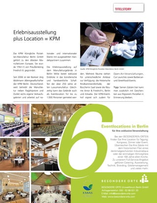 TITELSTORY
Eventlocations in Berlin
für Ihre exklusive Veranstaltung
Bei den BESONDEREN ORTEN
finden Sie Ihre Location für Tagung,
Kongress, Dinner oder Event.
Überraschen Sie Ihre Gäste mit
dem historischen Flair eines
denkmalgeschützten Industriebaus
oder der einmaligen Atmosphäre
einer 100 Jahre alten Kirche.
Zu unserem Full-Service-Angebot
gehören Catering, Ausstattung,
Technik, Branding, Gästemanagement
und vieles mehr.
Erlebnisausstellung
plus Location = KPM
Die KPM Königliche Porzel-
lan-Manufaktur Berlin GmbH
gehört zu den ältesten Ma-
nufakturen Europas. Sie wur-
de 1763 (!) von Preußenkönig
Friedrich II. gegründet.
Seit 2006 ist der Bankier Jörg
Woltmann Alleingesellschafter
der KPM Berlin. Deutschland-
weit betreibt die Manufak-
tur neben Flagshipstore und
Outlet sechs eigene Verkaufs-
galerien und arbeitet auf na-
tionaler und internationaler
Ebene mit ausgewählten Han-
delspartnern zusammen.
Die Erlebnisausstellung auf
dem Manufakturgelände in
Berlin Mitte bietet exklusive
Einblicke in das künstlerische
und handwerkliche Schaf-
fen der über 250 Jahre al-
ten Luxusmanufaktur. Gleich-
zeitig kann das Gelände auch
als Eventlocation für bis zu
1.000 Personen gemietet wer-
den. Mehrere Räume stehen
für unterschiedliche Anlässe
zur Verfügung: die Historische
Rindkammerofenhalle, der
Boccherini Saal sowie die Räu-
me Amor & Friedrich’s, Berlin
und Arkadia. Der KPM-Event-
hof eignet sich zudem für
Open-Air-Veranstaltungen,
Car Launches sowie Barbecue-
und Streetfood-Events.
Tipp: Seinen Gästen hier kann
man zusätzlich mit Geschen-
ken aus ﬁligranem Porzellan in
Erinnerung bleiben.
Quelle: KPM Königliche Porzellan-Manufaktur Berlin GmbH
 
