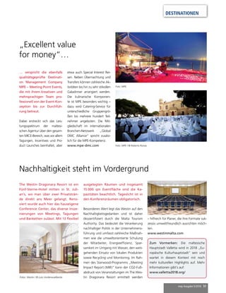 mep Ausgabe 5/2016 51
DESTINATIONEN
… verspricht die ebenfalls
qualitätsgeprüfte Destinati-
on Management Company
MPE – Meeting Point Events,
die mit ihrem kreativen und
mehrsprachigen Team pro-
fessionell von der Event-Kon-
zeption bis zur Durchfüh-
rung betreut.
Dabei erstreckt sich das Leis-
tungsspektrum der maltesi-
schen Agentur über den gesam-
ten MICE-Bereich, was vor allem
Tagungen, Incentives und Pro-
duct Launches beinhaltet, aber
„Excellent value
for money“…
The Westin Dragonara Resort ist ein
Fünf-Sterne-Hotel mitten in St. Juli-
an’s, wo man über zwei Privatsträn-
de direkt ans Meer gelangt. Reno-
viert wurde auch hier das hauseigene
Conference Center, das diverse Insze-
nierungen von Meetings, Tagungen
und Banketten zulässt. Mit 13 flexibel
Nachhaltigkeit steht im Vordergrund
ausgelegten Räumen und insgesamt
15.000 qm Eventfläche sind die Ka-
pazitäten beachtlich. Tageslicht ist in
den Konferenzräumen obligatorisch.
Besonderen Wert legt das Westin auf den
Nachhaltigkeitsgedanken und ist daher
ökozertifiziert durch die Malta Tourism
Authority. Das bedeutet die Verankerung
nachhaltiger Politik in der Unternehmens-
führung und umfasst zahlreiche Maßnah-
men wie die umweltorientierte Schulung
der Mitarbeiter, Energieeffizienz, Spar-
samkeit im Umgang mit Wasser, den weit-
gehenden Einsatz von lokalen Produkten
sowie Recycling und Monitoring. Im Rah-
men des Starwood-Programms „Meeting
Impact Report (MIR)” kann der CO2-Fuß-
abdruck von Veranstaltungen im The Wes-
tin Dragonara Resort ermittelt werdenFotos: Westin / © Lutz Vorderwuelbecke
Foto: MPE / © Roberto Runza
etwa auch Special Interest Rei-
sen. Neben Übernachtung und
Transfers können zahlreiche Ak-
tivitäten bis hin zu sehr stilvollen
Galadinner arrangiert werden.
Die kulinarische Komponen-
te ist MPE besonders wichtig –
dazu wird Catering-Service für
unterschiedliche Gruppengrö-
ßen bis mehrere hundert Teil-
nehmer angeboten. Die Mit-
gliedschaft im internationalen
Branchen-Netzwerk „Global
DMC Alliance“ spricht zusätz-
lich für die MPE-Kompetenz.
www.mpe-dmc.com
Zum Vormerken: Die maltesische
Hauptstadt Valletta wird in 2018 „Eu-
ropäische Kulturhauptstadt“ sein und
wartet in diesem Kontext mit noch
mehr kulturellen Highlights auf. Mehr
Informationen gibt’s auf:
www.valletta2018.org/
– hilfreich für Planer, die ihre Formate suk-
zessiv umweltfreundlich ausrichten möch-
ten.
www.westinmalta.com
Foto: MPE
 