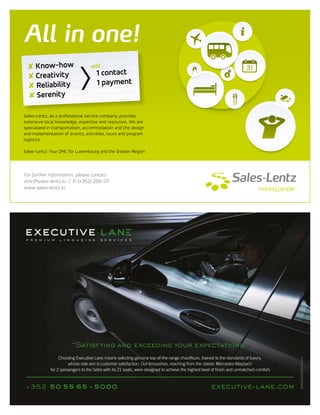All in one!
Sales-Lentz, as a professional service company, provides
extensive local knowledge, expertise and resources. We are
specialized in transportation, accommodation and the design
and implementation of events, activities, tours and program
logistics.
Sales-Lentz: Your DMC for Luxembourg and the Greater Region
For further information, please contact
dmc@sales-lentz.lu / & (+352) 266 511
www.sales-lentz.lu
✘ Know-how
✘ Creativity
✘ Reliability
✘ Serenity
1 contact
1 payment
only
“Satisfying and exceeding your expectations”
executive-lane.com+352 50 55 65 - 5000
Choosing Executive Lane means selecting genuine top-of-the-range chauffeurs, trained to the standards of luxury,
whose sole aim is customer satisfaction. Our limousines, reaching from the classic Mercedes-Maybach
for 2 passengers to the Setra with its 21 seats, were designed to achieve the highest level of finish and unmatched comfort.
 