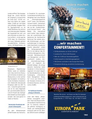 Andere machen
Tagungen…
23.11.2018 – 09.02.2019Den Abend genießen
Professionell tagen Traumhaft übernachten
...wir machen
CONFERTAINMENT!
• 30 Räumlichkeiten von 26 bis 3.000 qm
• Locations für 10 bis 5.000 Personen
• Mehr als 13.000 qm Veranstaltungsﬂäche
• Große Auswahl an Unterhaltungsangeboten
• 950 Zimmer und Suiten in den Europa-Park-Hotels
• Kompetente Beratung, persönliche Eventbetreuung
Sprechen Sie uns an – wir freuen uns über Ihr Interesse:
confertainment@europapark.de · www.confertainment.de
Europa-Park-Str. 2 · 77977 Rust · Tel. +49 7822 77-14400
© alejandroaniel.com
Landes eröffnet. Das Hauptge-
bäude des „Centro Nacional
de Congresos y Convenciones
de Costa Rica“ (CCCR) um-
fasst eine Fläche von respek-
tablen 15.600 qm und bietet
nach offiziellen Angaben Platz
für Tagungsformate u.ä. bis
4.600 Teilnehmer. Nur acht km
vom Internationalen Flughafen
der Hauptstadt San Jose‘ und
zehn Kilometer von deren Zen-
trum entfernt , ist die Lage des
CCCR ideal. Zur Infrastruktur
des neuen Gebäudes gehören
Ausstellerflächen, Konferenz-
räume, VIP-Möglichkeiten, ein
Presseraum, Registrierungs-
flächen sowie ein Außenbe-
reich. Dazu kommt ein Restau-
rant mit Küche. Im Zeichen von
Ökotourismus ist die nachhal-
tige Konzeption mit bioklima-
tischer Architektur charakteris-
tisch. Bereits 80 internationale
Kongresse sollen bis 2021 fix
sein. – Costa Rica gilt als sicher
und ist für seine Regenwäl-
der und Artenvielfalt bekannt;
rund 25 Prozent des Staatsge-
biets besteht aus Dschungelre-
servaten. Das Land grenzt im
Süden an Panama.
Hochschule Osnabrück mit
neuem Schwerpunkt
Ab dem Wintersemester
2018/19 bietet die Hochschu-
le Osnabrück für verschiede-
ne betriebswirtschaftliche Stu-
diengänge zwei neue Module
an: „Veranstaltungstechnik
und IT“ sowie „The internatio-
nal event market“. Gemeinsam
mit vier weiteren Modulen bil-
den sie den „Studienschwer-
punkt Business Events“. „Das
Modul ,The international
event market‘ trägt insbeson-
dere der zunehmenden Glo-
balisierung der Eventbranche
Rechnung. Hier werden aktu-
elle Entwicklungen und Her-
ausforderungen im internatio-
nalen Eventmarkt in englischer
Sprache beleuchtet“, erklärt
die Fachgruppensprecherin
Prof. Dr. Kim Werner. Wer Öf-
fentliches Management, Inter-
nationale Betriebswirtschaft
und Management und Wirt-
schaftsrecht studiere, kön-
ne „Veranstaltungsmanage-
ment“ mit insgesamt drei
Modulen belegen. Als einzige
deutsche Hochschule bietet
Osnabrück in China Eventma-
nagement mit einem doppel-
ten Bachelorabschluss an: Der
Studiengang „International
Event Management Shang-
hai“ ist ein Joint Venture mit
der Shanghai University of In-
ternational Business and Eco-
nomics (SUIBE).
10. Konferenz Eventfor-
schung in Chemnitz
Unter dem Motto „Weiter-
denken, vorausgehen, verän-
dern“ feiert die Wissenschaftli-
che Konferenz Eventforschung
der TU Chemnitz Jubiläum!
Die jährliche Fachtagung zu
Trends und interdisziplinärem
Austausch zieht am 26. Okto-
ber 2018 mit einem vielfältigen
 