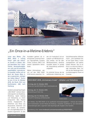 22 mep Ausgabe 3-4/2018
„Ein Once-in-a-lifetime-Erlebnis”
MICE BOAT 2018 „Anniversary Cruise“ – Zeitplan und Teilnahme
Sonntag, den 14. Oktober 2018:
Leinen los! Das MICE BOAT legt in Southampton ab.
Montag, den 15. Oktober 2018:
Networking auf hoher See
Dienstag, den 16. Oktober 2018:
Ankunft in Hamburg und Rücktransfer
Zum Modus: Das MICE BOAT ist für qualifizierte Veranstaltungsplaner – inklusive der Anreise
nach Southampton und der Abreise ab Hamburg – kostenfrei. Qualifiziert ist, wer international
Veranstaltungen plant, organisiert oder beauftragt (alle Angaben ohne Gewähr).
Anmeldung unter: www.miceboard.com/eventanmeldung/10530/10529/
© Michel Verdure
Unter dem Motto „The
MICE BOAT is coming
home“ geht das exklusi-
ve­Format in diesem Jahr
auf besondere Tour: Quali-
fizierte Veranstaltungspla-
ner und rund 30 erwartete
ausschließlich internationa-
le Aussteller treffen sich an
Bord der Queen Mary 2,
der so genannten „Königin
der Sieben Meere“. Termin
ist vom 14. bis 16. Oktober
2018, die Route führt von
Southampton (GB) nach
Hamburg.
Inhaltlich verknüpft das Projekt
„MICE BOAT“ mehrere Veran-
staltungsarten wie Roadshow,
Workshop, Speed Geeking
und Networking zu einem
kongruenten Best Practice
Format. Angesprochen als
Teilnehmer sind Planer aus
Deutschland, Österreich und
der Schweiz, die nachweis-
lich und regelmäßig Events im
Ausland organisieren. Zu den
Ausstellern gehören z.B. in-
ternationale Convention Bure-
aus, Tagungshotels, Congress
Center, Locations, DMC’s und
weitere spezialisierte Dienst-
leister.
Nähere Informationen, wer
sich auf dem MICE BOAT
2018 konkret präsentiert, fin-
den sich fortlaufend und ak-
tualisiert auf MICEboard.com.
Dort werden, wie bei allen
MICEboard-Events, sämtliche
Aussteller bereits im Vorfeld
der Veranstaltung ausführlich
vorgestellt.
Ein nützlicher Service, der die
zielführende Anbahnung von
Geschäftskontakten effektiver
macht. „Und zweifelsfrei bie-
tet die Queen Mary 2 einen
unvergesslichen und spekta-
kulären Rahmen. Das ist ein
Once-in-a-lifetime-Erlebnis“,
sagt Veranstalter Peter Cra-
mer von der Hamburger Kom-
munikationsagentur Panem et
Circenses.
Foto:Cunard
 