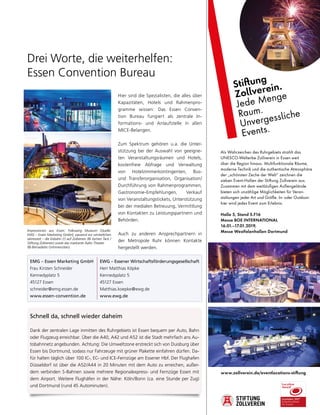 www.zollverein.de/eventlocations-stiftung
Als Wahrzeichen des Ruhrgebiets strahlt das
UNESCO-Welterbe Zollverein in Essen weit
über die Region hinaus. Multifunktionale Räume,
moderne Technik und die authentische Atmosphäre
der „schönsten Zeche der Welt“ zeichnen die
sieben Event-Hallen der Stiftung Zollverein aus.
Zusammen mit dem weitläufigen Außengelände
bieten sich unzählige Möglichkeiten für Veran-
staltungen jeder Art und Größe. In- oder Outdoor:
hier wird jedes Event zum Erlebnis.
Halle 5, Stand 5.F16
Messe BOE INTERNATIONAL
16.01.–17.01.2019,
Messe Westfalenhallen Dortmund
Stiftung
Zollverein.
Jede Menge
Raum.
Unvergessliche
Events.
Drei Worte, die weiterhelfen:
Essen Convention Bureau
Schnell da, schnell wieder daheim
Dank der zentralen Lage inmitten des Ruhrgebiets ist Essen bequem per Auto, Bahn
oder Flugzeug erreichbar. Über die A40, A42 und A52 ist die Stadt mehrfach ans Au-
tobahnnetz angebunden. Achtung: Die Umweltzone erstreckt sich von Duisburg über
Essen bis Dortmund, sodass nur Fahrzeuge mit grüner Plakette einfahren dürfen. Da-
für halten täglich über 100 IC-, EC- und ICE-Fernzüge am Essener Hbf. Der Flughafen
Düsseldorf ist über die A52/A44 in 20 Minuten mit dem Auto zu erreichen, außer-
dem verbinden S-Bahnen sowie mehrere Regionalexpress- und Fernzüge Essen mit
dem Airport. Weitere Flughäfen in der Nähe: Köln/Bonn (ca. eine Stunde per Zug)
und Dortmund (rund 45 Autominuten).
Hier sind die Spezialisten, die alles über
Kapazitäten, Hotels und Rahmenpro-
gramme wissen: Das Essen Conven-
tion Bureau fungiert als zentrale In-
formations- und Anlaufstelle in allen
MICE-Belangen.
Zum Spektrum gehören u.a. die Unter-
stützung bei der Auswahl von geeigne-
ten Veranstaltungsräumen und Hotels,
kostenfreie Abfrage und Verwaltung
von Hotelzimmerkontingenten, Bus-
und Transferorganisation, Organisation/
Durchführung von Rahmenprogrammen,
Gastronomie-Empfehlungen, Verkauf
von Veranstaltungstickets, Unterstützung
bei der medialen Betreuung, Vermittlung
von Kontakten zu Leistungspartnern und
Behörden.
Auch zu anderen Ansprechpartnern in
der Metropole Ruhr können Kontakte
hergestellt werden.
EMG – Essen Marketing GmbH
Frau Kirsten Schneider
Kennedyplatz 5
45127 Essen
schneider@emg.essen.de
www.essen-convention.de
EWG – Essener Wirtschaftsförderungsgesellschaft
Herr Matthias Köpke
Kennedyplatz 5
45127 Essen
Matthias.koepke@ewg.de
www.ewg.de
Impressionen aus Essen: Folkwang Museum (Quelle:
EMG – Essen Marketing GmbH), passend zur winterlichen
Jahreszeit – die Eisbahn (!) auf Zollverein (© Jochen Tack /
Stiftung Zollverein) sowie das markante Aalto Theater
(© Bernadette Grimmenstein).
 
