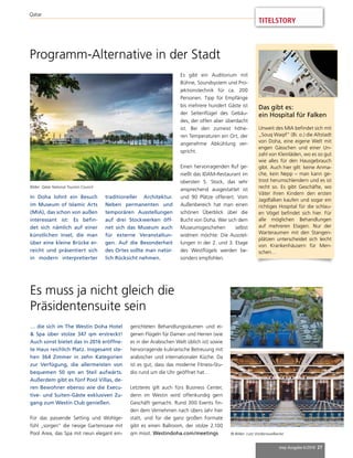 mep Ausgabe 6/2018 27
Qatar
Programm-Alternative in der Stadt
In Doha lohnt ein Besuch
im Museum of Islamic Arts
(MIA), das schon von außen
interessant ist: Es befin-
det sich nämlich auf einer
künstlichen Insel, die man
über eine kleine Brücke er-
reicht und präsentiert sich
in modern interpretierter
traditioneller Architektur.
Neben permanenten und
temporären Ausstellungen
auf drei Stockwerken öff-
net sich das Museum auch
für externe Veranstaltun-
gen. Auf die Besonderheit
des Ortes sollte man natür-
lich Rücksicht nehmen.
Es gibt ein Auditorium mit
Bühne, Soundsystem und Pro-
jektionstechnik für ca. 200
Personen. Tipp für Empfänge
bis mehrere hundert Gäste ist
der Seitenflügel des Gebäu-
des, der offen aber überdacht
ist. Bei den zumeist höhe-
ren Temperaturen ein Ort, der
angenehme Abkühlung ver-
spricht.
Einen hervorragenden Ruf ge-
nießt das IDAM-Restaurant im
obersten 5. Stock, das sehr
ansprechend ausgestattet ist
und 90 Plätze offeriert. Vom
Außenbereich hat man einen
schönen Überblick über die
Bucht von Doha. Wer sich dem
Museumsgeschehen selbst
widmen möchte: Die Ausstel-
lungen in der 2. und 3. Etage
des Westflügels werden be-
sonders empfohlen.
Bilder: Qatar National Tourism Council
… die sich im The Westin Doha Hotel
& Spa über stolze 347 qm erstreckt!
Auch sonst bietet das in 2016 eröffne-
te Haus reichlich Platz. Insgesamt ste-
hen 364 Zimmer in zehn Kategorien
zur Verfügung, die allermeisten von
bequemen 50 qm an Steil aufwärts.
Außerdem gibt es fünf Pool Villas, de-
ren Bewohner ebenso wie die Execu-
tive- und Suiten-Gäste exklusiven Zu-
gang zum Westin Club genießen.
Für das passende Setting und Wohlge-
fühl „sorgen“ die riesige Gartenoase mit
Pool Area, das Spa mit neun elegant ein-
Es muss ja nicht gleich die
Präsidentensuite sein
gerichteten Behandlungsräumen und ei-
genen Flügeln für Damen und Herren (wie
es in der Arabischen Welt üblich ist) sowie
hervorragende kulinarische Betreuung mit
arabischer und internationaler Küche. Da
ist es gut, dass das moderne Fitness-Stu-
dio rund um die Uhr geöffnet hat…
Letzteres gilt auch fürs Business Center,
denn im Westin wird offenkundig gern
Geschäft gemacht. Rund 300 Events fin-
den dem Vernehmen nach übers Jahr hier
statt, und für die ganz großen Formate
gibt es einen Ballroom, der stolze 2.100
qm misst. Westindoha.com/meetings © Bilder: Lutz Vorderwuelbecke
Das gibt es:
ein Hospital für Falken
Unweit des MIA befindet sich mit
„Souq Waqif“ (Bi. o.) die Altstadt
von Doha, eine eigene Welt mit
engen Gässchen und einer Un-
zahl von Kleinläden, wo es so gut
wie alles für den Hausgebrauch
gibt. Auch hier gilt: keine Anma-
che, kein Nepp – man kann ge-
trost herumschlendern und es ist
recht so. Es gibt Geschäfte, wo
Väter ihren Kindern den ersten
Jagdfalken kaufen und sogar ein
richtiges Hospital für die schlau-
en Vögel befindet sich hier. Für
alle möglichen Behandlungen
auf mehreren Etagen. Nur der
Warteraumen mit den Stangen-
plätzen unterscheidet sich leicht
von Krankenhäusern für Men-
schen…
TITELSTORY
 