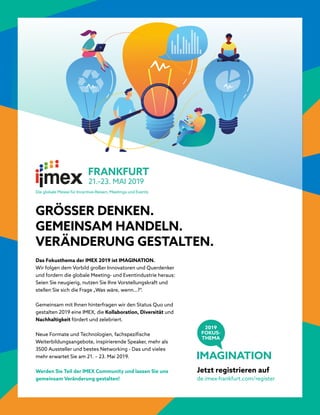 GRÖSSER DENKEN.
GEMEINSAM HANDELN.
VERÄNDERUNG GESTALTEN.
Das Fokusthema der IMEX 2019 ist IMAGINATION.
Wir folgen dem Vorbild großer Innovatoren und Querdenker
und fordern die globale Meeting- und Eventindustrie heraus:
Seien Sie neugierig, nutzen Sie Ihre Vorstellungskraft und
stellen Sie sich die Frage „Was wäre, wenn…?“.
Gemeinsam mit Ihnen hinterfragen wir den Status Quo und
gestalten 2019 eine IMEX, die Kollaboration, Diversität und
Nachhaltigkeit fördert und zelebriert.
Neue Formate und Technologien, fachspezifische
Weiterbildungsangebote, inspirierende Speaker, mehr als
3500 Aussteller und bestes Networking - Das und vieles
mehr erwartet Sie am 21. – 23. Mai 2019.
Werden Sie Teil der IMEX Community und lassen Sie uns
gemeinsam Veränderung gestalten!
Jetzt registrieren auf
de.imex-frankfurt.com/register
IMAGINATION
2019
FOKUS-
THEMA
Die globale Messe für Incentive-Reisen, Meetings und Events
 