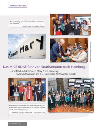 42 mep Ausgabe 6/2018
TRENDS & EVENTS
Das MICE BOAT fuhr von Southampton nach Hamburg…
	 … und fährt mit der Queen Mary 2 von Hamburg
nach Southampton am 1.-3. November 2019 wieder zurück!
©Bilder:Pec-Kommunikation,HolgerGrosz
„Top-Veranstaltung mit viel Informationsgehalt und Gelegenheit
zum Networking.”
Henriette Huella, CWT Meetings & Events
„The place to be! Internationale MICE Supplier auf Hoher See! Netz-
werken einmal anders! Vielen Dank für die wertvollen Gespräche
und die interessanten Erfahrungen.”
Steff Berger, Managing Director, VOBE – Inspires People GmbH
 