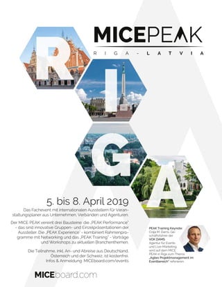 R
I
G
A5. bis 8. April 2019
Das Fachevent mit internationalen Ausstellern für Veran-
staltungsplaner aus Unternehmen, Verbänden und Agenturen.
Der MICE PEAK vereint drei Bausteine: die „PEAK Performance“
- das sind innovative Gruppen- und Einzelpräsentationen der
Aussteller. Die „PEAK Experience" - kombiniert Rahmenpro-
gramme mit Networking und das „PEAK Training“ - Vorträge
und Workshops zu aktuellen Branchenthemen.
Die Teilnahme, inkl. An- und Abreise aus Deutschland,
Österreich und der Schweiz, ist kostenfrei.
Infos & Anmeldung: MICEboard.com/events
PEAK Training Keynote:
Colja M. Dams, Ge-
schäftsführer der
VOK DAMS
Agentur für Events
und Live-Marketing,
wird auf dem MICE
PEAK in Riga zum Thema
„Agiles Projektmanagement im
Eventbereich“ referieren.
R I G A - L A T V I A
 