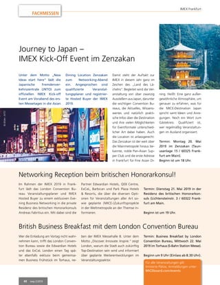 48 mep 2/2019
FACHMESSEN
IMEX Frankfurt
Journey to Japan –
IMEX Kick-Off Event im Zenzakan
Unter dem Motto „New
Ideas start here“ lädt die
Japanische Fremdenver-
kehrszentrale (JNTO) zum
offiziellen IMEX Kick-off
Event am Vorabend des ers-
ten Messetages in die Asian
Dining Location Zenzakan
zum Networking-Abend
ein. Angesprochen sind
qualifizierte Veranstal-
tungsplaner und registrier-
te Hosted Buyer der IMEX
2019.
Damit steht der Auftakt zur
IMEX in diesem Jahr ganz im
Zeichen des „Land des Lä-
chelns“. Begleitet wird die Ver-
anstaltung von über zwanzig
Ausstellern aus Japan, darunter
die wichtigen Convention Bu-
reaus, die Aktuelles, Wissens-
wertes und natürlich prakti-
sche Infos über die Destination
und ihre vielen Möglichkeiten
für Eventformate unterschied-
licher Art dabei haben. Auch
die Location ist anlassgerecht:
Das Zenzakan ist der weit über
die Mainmetropole hinaus be-
kannte, noble Pan-Asian Sup-
per Club und die erste Adresse
in Frankfurt für Fine Asian Di-
Networking Reception beim britischen Honorarkonsul!
British Business Breakfast mit dem London Convention Bureau
ning. Heißt: Eine ganz außer-
gewöhnliche Atmosphäre, um
genauer zu erfahren, was für
die MICE-Destination Japan
spricht samt Ideen und Anre-
gungen. Noch ein Wort zum
Gästekreis: Qualifiziert ist,
wer regelmäßig Veranstaltun-
gen im Ausland organisiert.
Termin: Montag 20. Mai
2019 im Zenzakan (Taun-
usanlage 15 / 60325 Frank-
furt am Main).
Beginn ist um 18 Uhr.
©Bilder:JNTO
Im Rahmen der IMEX 2019 in Frank-
furt lädt das London Convention Bu-
reau Veranstaltungsplaner und IMEX
Hosted Buyer zu einem exklusiven Eve-
ning Business Networking in die private
Residenz des britischen Honorarkonsuls
Andreas Fabritius ein. Mit dabei sind die
Wer die Einladung am Vortag nicht wahr-
nehmen kann, trifft das London Conven-
tion Bureau sowie die Edwardian Hotels
und das ExCeL London einen Tag spä-
ter ebenfalls exklusiv beim gemeinsa-
men Business Frühstück im Torhaus, ne-
Partner Edwardian Hotels, QEII Centre,
ExCeL, Barbican und Park Plaza Hotels
& Resorts, die über die diversen Opti-
onen für Veranstaltungen aller Art so-
wie geplante (MICE-)Zukunftsprojekte
in der Weltmetropole an der Themse in-
formieren.
ben der IMEX Messehalle 8. Unter dem
Motto „Discover. Innovate. Inspire.“ zeigt
London, warum die Stadt auch zukünftig
Top-Destination sein wird und informiert
über geplante Weiterentwicklungen im
Veranstaltungssektor.
Termin: Dienstag 21. Mai 2019 in der
Residenz des britischen Honorarkon-
suls (Lichtensteinstr. 3 / 60322 Frank-
furt am Main.
Beginn ist um 19 Uhr.
Termin: Business Breakfast by London
Convention Bureau, Mittwoch 22. Mai
2019 im Torhaus (S-Bahn Station Messe).
Beginn um 9 Uhr (Einlass ab 8.30 Uhr).
Für alle Veranstaltungen gilt:
limitierte Plätze, Anmeldungen unter:
MICEboard.com/events
 