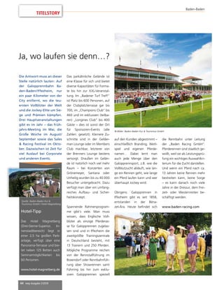 44 mep Ausgabe 2/2018
TITELSTORY
Baden-Baden
Die Antwort muss an dieser
Stelle natürlich lauten: Auf
der Galopprennbahn Ba-
den-Baden/Iffezheim, nur
ein paar Kilometer von der
City entfernt, wo die teu-
ersten Vollblüter der Welt
und die Jockey-Elite um Sie-
ge und Prämien kämpfen.
Drei Hauptveranstaltungen
gibt es im Jahr – das Früh-
jahrs-Meeting im Mai, die
Große Woche im August/
September sowie das Sales
 Racing Festival im Okto-
ber. Dazwischen ist Zeit für
viel Auslauf bei Corporate
und anderen Events.
Das parkähnliche Gelände ist
eine Klasse für sich und bietet
diverse Kapazitäten für Forma-
te bis hin zur XXL-Veranstal-
tung. Im „Badener Turf Treff“
ist Platz bis 600 Personen, auf
der Clubplatzterrasse gar bis
700, im „Champions Club“ bis
460 und im exklusiven (teilba-
ren) „Longines Club“ bis 400
Gäste – dies ist sonst der Ort
für Sponsoren-Events (alle
Zahlen: gesetzt). Kleinere Zu-
schnitte sind in der Gelder-
man Lounge oder im Members
Club machbar, letzterer von
der Brenners Lounge bestens
versorgt. Draußen im Gelän-
de ist natürlich noch viel mehr
Raum – bei Konzerten von
Grönemeyer, Santana oder
Unheilig wurden bis zu 40.000
Besucher untergebracht. Dazu
verfügt man über ein umfang-
reiches Aufbau- und Sicher-
heitskonzept.
Spannende Rahmenprogram-
me gibt’s viele. Man muss
wissen, dass Englische Voll-
blüter als einzige Pferderas-
se für Galopprennen zugelas-
sen sind und in Iffezheim die
zweitgrößte Trainingszentrale
in Deutschland besteht, mit
13 Trainern und 250 Pferden.
Mögliche Programme reichen
von der Rennstallführung im
Boxendorf oder Rennbahnfüh-
rung über Showrennen samt
Führring bis hin zum exklu-
siven Galopprennen speziell
auf den Kunden abgestimmt –
einschließlich Branding, Wett-
spiel und eigenen Pferde-
namen… Dabei lernt man
auch jede Menge über den
Galopprennsport, z.B. wie die
Vollblutzucht abläuft, wie lan-
ge ein Rennen geht, wie lange
ein Pferd laufen kann und wer
überhaupt Jockey wird.
Übrigens: Galopprennen in
Iffezheim gibt es seit 1858,
entstanden in der Béna-
zet-Ära. Heute befindet sich
die Rennbahn unter Leitung
der „Baden Racing GmbH“.
Pferderennen sind staatlich ge-
wollt, weil sie als Leistungsprü-
fung ein wichtiges Auswahlkri-
terium für die Zucht darstellen.
Und wenn ein Pferd nach ca.
13 Jahren keine Rennen mehr
bestreiten kann, keine Sorge
– es kann danach noch viele
Jahre in der Dressur, dem Frei-
zeit- oder Westernreiten be-
schäftigt werden.
www.baden-racing.com
Ja, wo laufen sie denn…?
© Bilder: Baden-Baden Kur  Tourismus GmbH
Hotel-Tipp
Das Hotel Magnetberg
(Drei-Sterne-Superior, In-
nenstadtbereich) liegt in
einer 2,5 ha großen Park-
anlage, verfügt über eine
Panorama-Terrasse und bie-
tet neben 125 Betten auch
Seminarmöglichkeiten bis
60 Personen.
www.hotel-magnetberg.de
Quelle: Baden-Baden Kur 
Tourismus GmbH / Hotel Magnetberg
 
