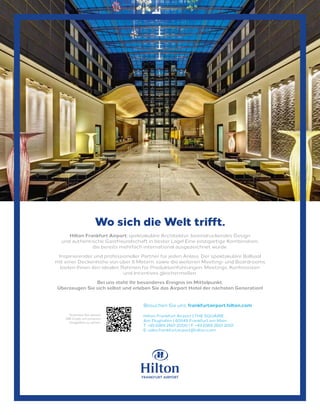 Hilton Frankfurt Airport: spektakuläre Architektur, beeindruckendes Design
und authentische Gastfreundschaft in bester Lage! Eine einzigartige Kombination,
die bereits mehrfach international ausgezeichnet wurde.
Inspirierender und professioneller Partner für jeden Anlass. Der spektakuläre Ballsaal
mit einer Deckenhöhe von über 6 Metern, sowie die weiteren Meeting- und Boardrooms
bieten Ihnen den idealen Rahmen für Produkteinführungen, Meetings, Konferenzen
und Incentives gleichermaßen.
Bei uns steht Ihr besonderes Ereignis im Mittelpunkt.
Überzeugen Sie sich selbst und erleben Sie das Airport Hotel der nächsten Generation!
Wo sich die Welt trifft.
Besuchen Sie uns: frankfurtairport.hilton.com
Hilton Frankfurt Airport | THE SQUAIRE
Am Flughafen | 60549 Frankfurt am Main
T: +49 (0)69 2601 2000 I F: +49 (0)69 2601 2001
E: sales.frankfurtairport@hilton.com
Scannen Sie diesen
QR-Code um unseren
Imagefilm zu sehen.
 