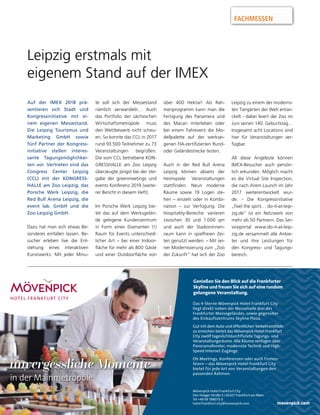 Genießen Sie den Blick auf die Frankfurter
Skyline und freuen Sie sich auf eine rundum
gelungene Veranstaltung.
Das 4-Sterne Mövenpick Hotel Frankfurt City
liegt direkt neben der Messehalle drei des
Frankfurter Messegeländes, sowie gegenüber
des Einkaufszentrums Skyline Plaza.
Gut mit dem Auto und öffentlichen Verkehrsmitteln
zu erreichen bietet das Mövenpick Hotel Frankfurt
City zwölf tageslichtdurchflutete Tagungs- und
Veranstaltungsräume. Alle Räume verfügen über
Panoramafenster, modernste Technik und High-
Speed Internet Zugänge.
Ob Meetings, Konferenzen oder auch Firmen-
feiern – das Mövenpick Hotel Frankfurt City
bietet für jede Art von Veranstaltungen den
passenden Rahmen.
movenpick.com
unvergessliche Momenteunvergessliche Momenteunvergessliche Momente
Mövenpick Hotel Frankfurt City
Den Haager Straße 5 | 60327 Frankfurt am Main
Tel +49 69 788075 0
hotel.frankfurt.city@movenpick.com
in der Mainmetropole
unvergessliche Momenteunvergessliche Momenteunvergessliche Momente
in der Mainmetropolein der Mainmetropole
FACHMESSEN
Auf der IMEX 2018 prä-
sentieren sich Stadt und
Kongressinitiative mit ei-
nem eigenen Messestand.
Die Leipzig Tourismus und
Marketing GmbH sowie
fünf Partner der Kongress-
initiative stellen interes-
sante Tagungsmöglichkei-
ten vor. Vertreten sind das
Congress Center Leipzig
(CCL) mit der KONGRESS-
HALLE am Zoo Leipzig, das
Porsche Werk Leipzig, die
Red Bull Arena Leipzig, die
event lab. GmbH und die
Zoo Leipzig GmbH.
Dazu hat man sich etwas Be-
sonderes einfallen lassen. Be-
sucher erleben live die Ent-
stehung eines interaktiven
Kunstwerks: Mit jeder Minu-
te soll sich der Messestand
nämlich verwandeln… Auch
das Portfolio der sächsischen
Wirtschaftsmetropole muss
den Wettbewerb nicht scheu-
en. So konnte das CCL in 2017
rund 93.500 Teilnehmer zu 73
Veranstaltungen begrüßen.
Die vom CCL betriebene KON-
GRESSHALLE am Zoo Leipzig
überzeugte jüngst bei der Ver-
gabe der greenmeetings und
events Konferenz 2019 (weite-
rer Bericht in diesem Heft).
Im Porsche Werk Leipzig bie-
tet das auf dem Werksgelän-
de gelegene Kundenzentrum
in Form eines Diamanten (!)
Raum für Events unterschied-
licher Art – bei einer Indoor-
fläche für mehr als 800 Gäste
und einer Outdoorfläche von
über 400 Hektar! Als Rah-
menprogramm kann man die
Fertigung des Panamera und
des Macan miterleben oder
bei einem Fahrevent die Mo-
dellpalette auf der werksei-
genen FIA-zertifizierten Rund-
oder Geländestrecke testen.
Auch in der Red Bull Arena
Leipzig können abseits der
Heimspiele Veranstaltungen
stattfinden. Neun moderne
Räume sowie 19 Logen ste-
hen – einzeln oder in Kombi-
nation – zur Verfügung. Die
Hospitality-Bereiche variieren
zwischen 30 und 1.000 qm
und auch der Stadioninnen-
raum kann in spielfreien Zei-
ten genutzt werden. – Mit sei-
ner Modernisierung zum „Zoo
der Zukunft“ hat sich der Zoo
Leipzig zu einem der moderns-
ten Tiergärten der Welt entwi-
ckelt - dabei feiert der Zoo im
Juni seinen 140. Geburtstag…
Insgesamt acht Locations sind
hier für Veranstaltungen ver-
fügbar.
All diese Angebote können
IMEX-Besucher auch persön-
lich erkunden. Möglich macht
es die Virtual Site Inspection,
die nach ihrem Launch im Jahr
2017 weiterentwickelt wur-
de. - Die Kongressinitiative
„Feel the spirit… do-it-at-leip-
zig.de“ ist ein Netzwerk von
mehr als 50 Partnern. Das Ser-
viceportal www.do-it-at-leip-
zig.de versammelt alle Anbie-
ter und ihre Leistungen für
den Kongress- und Tagungs-
bereich.
Leipzig erstmals mit
eigenem Stand auf der IMEX
 