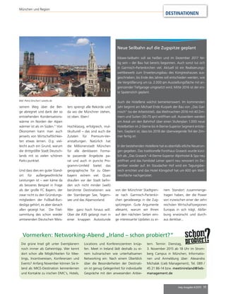 mep Ausgabe 4/2015 11
DESTINATIONEN
München und Region
Vormerken: Networking-Abend „Irland – schon probiert?“
Die grüne Insel gilt unter Eventplanern
noch immer als Geheimtipp. Wer kennt
dort schon alle Möglichkeiten für Mee-
tings, Incentivereisen, Konferenzen und
Events? Anfang November können Sie Ir-
land als MICE-Destination kennenlernen
und Kontakte zu irischen DMC’s, Hotels,
Locations und Konferenzzentren knüp-
fen. Meet in Ireland lädt deshalb zu ei-
nem kulinarischen wie unterhaltsamen
Networking ein: Nach einem Überblick
über die Besonderheiten der Destinati-
on ist genug Gelegenheit für individuelle
Gespräche mit den anwesenden Anbie-
tern. Termin: Dienstag,
3. November 2015 ab 18 Uhr im Strom-
berg Campus in München; Informatio-
nen und Anmeldung über: Alexandra
Michalak (Lieb Management), Tel. 089 /
45 21 86-14 bzw. meetinireland@lieb-
management.de
Neue Seilbahn auf die Zugspitze geplant
Eibsee-Seilbahn soll sie heißen und im Dezember 2017 fer-
tig sein – der Bau hat bereits begonnen. Auch sonst tut sich
in Garmisch-Partenkirchen viel. Aktuell ist ein Realisierungs-
wettbewerb zum Erweiterungsbau des Kongresshauses aus-
geschrieben; bis Ende des Jahres soll entschieden werden, wie
die Vergrößerung um ca. 2.000 qm Ausstellungsfläche mit an-
grenzender Tiefgarage umgesetzt wird. Mitte 2016 ist der ers-
te Spatenstich geplant.
Auch die Hotellerie wächst bemerkenswert. Im kommenden
Jahr beginnt am Michael Ende Kurpark der Bau von „Das Gar-
misch“ (so der Arbeitstitel), das Weihnachten 2016 mit 40 Zim-
mern und Suiten (30-75 qm) eröffnen soll. Ausserdem werden
am Areal um den Bahnhof über einen Stufenplan 1.000 neue
Hotelbetten im 2-Sterne bis 4-Sterne-Superior Segment entste-
hen. Geplant ist, dass bis 2018 der überwiegende Teil der Zim-
mer fertig ist.
In der bestehenden Hotellerie hat es ebenfalls etliche Neuerun-
gen gegeben. Das traditionelle Forsthaus Graseck wurde kürz-
lich als „Das Graseck“-4-Sterne-Superior Alpinhotel & Spa neu
eröffnet und das Familotel Leiner sperrt neu renoviert im De-
zember wieder auf. Im Staudacher Hof wird ein Tagungsbe-
reich errichtet und das Hotel Königshof hat um 600 qm Well-
nessfläche nachgerüstet.
seinem Weg über die Ber-
ge abregnet und dank der so
entstehenden Kondensations-
wärme im Norden der Alpen
wärmer ist als im Süden.“ Von
Ökonomen kann man auch
jenseits von Wirtschaftlichkei-
ten etwas lernen. O.g. viel-
leicht auch ein Grund, warum
die drittgrößte Stadt Deutsch-
lands mit so vielen schönen
Parks punktet.
Und dass dies ein guter Stand-
ort für außergewöhnliche
Leistungen ist – wer käme da
als besseres Beispiel in Frage
als der große FC Bayern, der
zwar nicht zu den Gründungs-
mitgliedern der Fußball-Bun-
desliga gehört, es aber danach
allen gezeigt hat. Die Titel-
sammlung des schon wieder
amtierenden Deutschen Meis-
ters sprengt alle Rekorde und
da wo die Münchner stehen,
ist oben. Eben!
Hochklassig, erfolgreich, mul-
tikulturell – das sind auch die
Zutaten für Premium-Ver-
anstaltungen. Natürlich hat
die Millionenstadt München
für alle denkbaren Forma-
te passende Angebote pa-
rat und auch in puncto Pro-
gramm-Umfeld bietet das
geographische Tor zu Ober-
bayern extrem viel. Quasi
draußen vor der Stadt befin-
den sich nicht minder (welt)
berühmte Destinationen wie
der Starnberger See, Tegern-
see und das Alpenvorland.
Wer ganz hoch hinaus will:
Über die A95 gelangt man in
einer knappen Autostunde
Bild: Petra Dirscherl / pixelio.de
von der Münchner Stadtgren-
ze nach Garmisch-Partenkir-
chen geradewegs in die Zug-
spitzregion. Gute Argumente
allesamt, warum wir Ihnen
auf den nächsten Seiten eini-
ge interessante Updates zu ei-
nem Standort zusammenge-
tragen haben, der die Power
von inzwischen einer der zehn
reichsten Wirtschaftsregionen
Europas in sich trägt. Abfär-
bung erwünscht und durch-
aus denkbar...
 