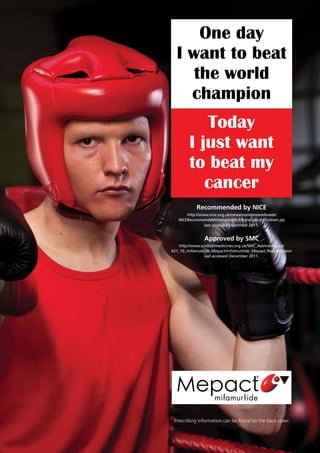 Today
I just want
to beat my
cancer
One day
I want to beat
the world
champion
Prescribing information can be found on the back cover.
Recommended by NICE
http://www.nice.org.uk/newsroom/pressreleases/
NICERecommendsMifamurtideForBoneCancerChildren.jsp
last accessed December 2011.
Approved by SMC
http://www.scottishmedicines.org.uk/SMC_Advice/Advice/
621_10_mifamurtide_Mepact/mifamurtide_Mepact_Resubmission
last accessed December 2011.
 
